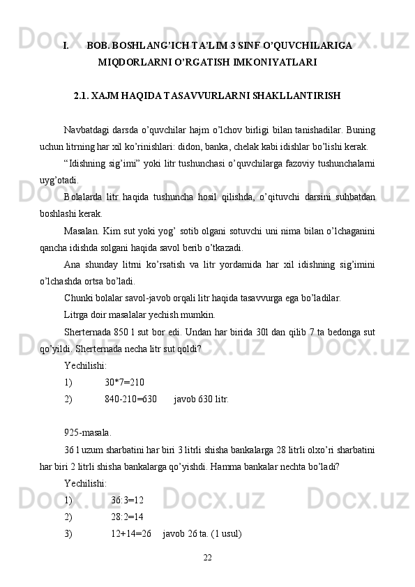 I. BOB. BOSHLANG’ICH TA’LIM 3 SINF O’QUVCHILARIGA
MIQDORLARNI O’RGATISH IMKONIYATLARI
2.1. XAJM HAQIDA TASAVVURLARNI SHAKLLANTIRISH
Navbatdagi darsda o’quvchilar hajm o’lchov birligi bilan tanishadilar. Buning
uchun litrning har xil ko’rinishlari: didon, banka, chelak kabi idishlar bo’lishi kerak.
“Idishning sig’imi” yoki litr tushunchasi o’quvchilarga fazoviy tushunchalarni
uyg’otadi.
Bolalarda   litr   haqida   tushuncha   hosil   qilishda,   o’qituvchi   darsini   suhbatdan
boshlashi kerak.
Masalan. Kim sut yoki yog’ sotib olgani sotuvchi uni nima bilan o’lchaganini
qancha idishda solgani haqida savol berib o’tkazadi.
Ana   shunday   litrni   ko’rsatish   va   litr   yordamida   har   xil   idishning   sig’imini
o’lchashda ortsa bo’ladi.
C h unki bolalar savol-javob orqali litr haqida tasavvurga ega bo’ladilar.
Litrga doir masalalar yechish mumkin.
Sherternada 850 l sut bor edi. Undan har birida 30l dan qilib 7 ta bedonga sut
qo’yildi. She rter nada necha litr sut qoldi?
Yechilishi:
1) 30 * 7 = 210
2) 840-210 = 630       javob 630 litr.
925-masala.
36 l uzum sharbatini har biri 3 litrli shisha bankalarga 28 litrli olxo’ri sharbatini
har biri 2 litrli shisha bankalarga qo’yishdi. Hamma bankalar nechta bo’ladi?
Yechilishi:
1) 36:3 = 12
2) 28:2 = 14
3) 12+14 = 26     javob 26 ta. (1 usul)
22 