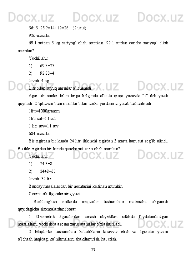 36: 3+28:2=14+12=26    (2 usul)
926-masala.
69   l   sutdan   3   kg   sariyog’   olish   mumkin.   92   l   sutdan   qancha   sariyog’   olish
mumkin?
Yechilishi:
1) 69:3 = 23
2) 92:23 = 4
Javob: 4 kg
Litr bilan suyuq narsalar o’lchanadi.
Agar   litr   sonlar   bilan   birga   kelganda   albatta   qisqa   yozuvda   “l”   deb   yozib
quyiladi. O’qituvchi buni misollar bilan doska yordamida yozib tushuntiradi. 
1litr=1000gramm
1litr sut=1   l sut
1 litr suv=1 l suv
684-masala.
Bir sigirdan bir kunda 24 litr, ikkinchi sigirdan 3 marta kam sut sog’ib olindi.
Bu ikki sigirdan bir kunda qancha sut sotib olish mumkin?
Yechilishi:
1) 24:3 = 8
2) 24+8 = 32
Javob: 32 litr.
Bunday masalalardan bir nechtasini keltirish mumkin.
Geometrik figuralarning yuzi.
  Boshlang’ich   sinflarda   miqdorlar   tushunchasi   materialni   o’rganish
quyidagicha sistemalardan iborat.
1.   Geometrik   figuralardan   sanash   obyektlari   sifatida   foydalaniladigan
masalalarni yechishda asosan zarur atamalar o’zlashtiriladi.
2.   Miqdorlar   tushunchasi   kattaliklarni   tasavvur   etish   va   figuralar   yuzini
o’lchash haqidagi ko’nikmalarni shakllantirish, hal etish.
23 