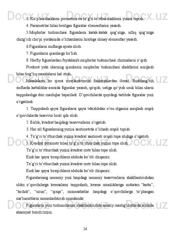 3. Ko’p burchaklarni premetrini va to’g’ri to’rtburchaklarni yuzini topish.
4. Parametrlar bilan berilgan figuralar elementlarini yasash.
5.Miqdorlar   tushunchasi   figuralarni   katak-katak   qog’ozga,   silliq   qog’ozga
chizg’ich cho’pi yordamida o’lchamlarini hisobga olmay elementlar yasash.
6.Figuralarni sinflarga ajrata olish.
7. Figuralarni qismlarga bo’lish.
8. Harfiy figuralardan foydalanib miqdorlar tushunchasi chizmalarni o’qish.
Predmet   yoki   ularning   qismlarini   miqdorlar   tushunchasi   shakllarini   aniqlash
bilan bog’liq masalalarni hal etish.
Masalalarni   bir   qismi   rivojlantiruvchi   funksiyalardan   iborat.   Boshlang’ich
sinflarda kattaliklar asosida figuralar yasash, qirqish, ustiga qo’yish usuli bilan ularni
taqqoslashga doir mashqlar bajariladi. O’quvchilarda quyidagi tartibda figuralar yuzi
o’rgatiladi.
1. Taqqoslash qaysi figuralarni qaysi tekislikdan o’rin olganini aniqlash orqali
o’quvchilarda tasavvur hosil qila olish.
2. Birlik, kvadrat haqidagi tasavvurlarni o’rgatish.
3. Har xil figuralarning yuzini sant i metrda o’lchash orqali topish.
4. To’g’ri to’rtburchak yuzini kvadrat santimetr orqali topa olishga o’rgatish.
5. Kvadrat de t simetr bilan to’g’ri to’rtburchak yuzini topa olish.
To’g’ri to’rtburchak yuzini kvadrat metr bilan topa olish.
Endi har qaysi bosqichlarni alohida ko’rib chiqamiz.
To’g’ri to’rtburchak yuzini kvadrat metr bilan topa olish.
Endi har qaysi bosqichlarni alohida ko’rib chiqamiz.
Figuralarning   umumiy   yuzi   haqidagi   umumiy   tasavvurlarni   shakllantirishdan
oldin   o’quvchilarga   kesmalarni   taqqoslash,   kesma   uzunliklariga   nisbatan   “katta”,
“kichik”,   “uzun”,   “qisqa”,   munosabatlar   haqidagi   o’quvchilarga   to’plangan
ma’lumotlarni umumlashtirish mumkindir.
Figuralarni yuzi tushunchasini shakllantirishda amaliy mashg’ulotlarda alohida
ahamiyat berish lozim.
24 