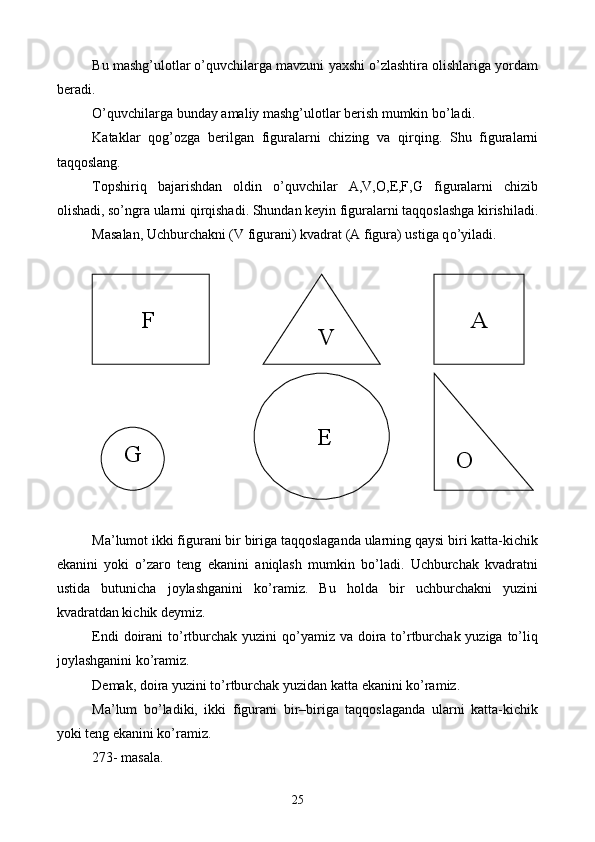 Bu mashg’ulotlar o’quvchilarga mavzuni yaxshi o’zlashtira olishlariga yordam
beradi.
O’quvchilarga bunday amaliy mashg’ulotlar berish mumkin bo’ladi.
Kataklar   qog’ozga   berilgan   figuralarni   chizing   va   qirqing.   Shu   figuralarni
taqqoslang.
Topshiriq   bajarishdan   oldin   o’quvchilar   A,V,O,E,F,G   figuralarni   chizib
olishadi, so’ngra ularni qirqishadi. Shundan keyin figuralarni taqqoslashga kirishiladi.
Masalan, Uchburchakni (V figurani) kvadrat (A figura) ustiga q o’ yiladi.
Ma’lumot ikki figurani bir biriga taqqoslaganda ularning qaysi biri katta-kichik
ekanini   yoki   o’zaro   teng   ekanini   aniqlash   mumkin   bo’ladi.   Uchburchak   kvadratni
ustida   butunicha   joylashganini   ko’ramiz.   Bu   holda   bir   uchburchakni   yuzini
kvadratdan kichik deymiz.
Endi  doirani  to’rtburchak  yuzini  qo’yamiz va  doira to’rtburchak yuziga to’liq
joylashganini ko’ramiz.
Demak, doira yuzini to’rtburchak yuzidan katta ekanini ko’ramiz.
Ma’lum   bo’ladiki,   ikki   figurani   bir–biriga   taqqoslaganda   ularni   katta-kichik
yoki teng ekanini ko’ramiz.
273- masala.         
        F       A
    V
  G        E
  O
25 