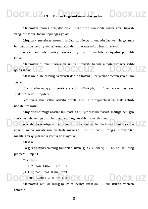 1.3. Miqdorlarga  oid   m asalalar  y echish
Matematik   masala   deb,   ikki   yoki   undan   ortiq   son   ifoda   ustida   amal   bajarib
yangi bir sonni ifodani topish g a aytiladi.
Miqdoriy   masalalar   asosan   sonlar,   miqdorlar   munosabatlar   va   ularga   mos
bo’lgan qisqa hayotiy voqeallarni, qamrab olib, ularni so’z bilan ifodalaydi.
Arslar   davomida   bunday  masalalarni   yechish   o’quvchilarni   diqqatini   jalb  etib
kelgan.
Matematik   olimlar   masala   va   uning   mohiyati   haqida   ajoyib   fikrlarni   aytib
qoldirganlar.
Masalani  tushunishnigina yetarli deb bo’lmaydi, uni yechish uchun istak ham
zarur.
Kuchli   istaksiz   qiyin   masalani   yechib   bo’lmaydi,   u   bo’lganda   esa   mumkin.
Istak bo’lsa yo’li topiladi. 
Biz   mana   shu   istakni   avvalo   boshlang’ich   sinf   o’quvchilarida   shakllantirib
borishimiz zarur.
Miqdor o’lchoviga asoslangan masalalarni yechish bu masala shartiga berilgan
sonlar va izlanayotgan sonlar orasidagi bog’lanishlarini ochib beradi. 
Ana shu masaladagi noma’lumni topish uchun boshlang’ich sinf o’quvchilarida
avvalo   sodda   masalalarni   yechish   malakasi   hosil   qilinadi.   So’ngra   o’quvchilar
masalalarni quyidagicha yechia boshlaydilar.
Masala 
To’g’ri   to’rtburchakning   tomonlari   uzunligi   a)   30   sm   v)   20   sm   bo’lsa   uning
premetrini toping
Yechilishi.
30.2+20.2=60+40=100 sm 1 usul
(30+20).2=50 .2=100 sm 2 usul
30+30+20=60+40=100 sm 3 usul
Matematik   omillar   birligiga   ko’ra   beshta   masalani   20   xil   usulda   yechish
afzaldir.
29 