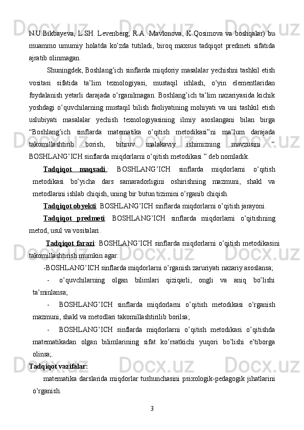 N.U.Bikbayeva,   L.SH.   Levenberg,   R.A.   Mavlonova,   K. Q osimova   va   boshqalar)   bu
muammo   umumiy   holatda   ko’zda   tutiladi,   biroq   maxsus   tadqiqot   predmeti   sifatida
ajratib olinmagan. 
Shuningdek, Boshlang’ich sinflarda   miqdoriy  masalalar yechishni tashkil etish
vositasi   sifatida   ta’lim   texnologiyasi,   mustaqil   ishlash,   o’yin   elementlaridan
foydalanish  yetarli   darajada   o’rganilmagan.  Boshlang’ich   ta’lim  nazariyasida  kichik
yoshdagi   o’quvchilarning   mustaqil   bilish   faoliyatining   mohiyati   va   uni   tashkil   etish
uslubiyati   masalalar   yechish   texnologiyasining   ilmiy   asoslangani   bilan   birga
“Boshlang’ich   sinflarda   matematika   o’qitish   metodikasi”ni   ma’lum   darajada
takomillashtirib   borish,   bitiruv   malakaviy   ishimizning   mavzusini   “
BOSHLANG ’ ICH   sinflarda   miqdorlarni   o ’ qitish   metodikasi  ” deb nomladik.
Tadqiqot   maqsadi    .   :   BOSHLANG ’ ICH   sinflarda   miqdorlarni   o ’ qitish
metodikasi   bо’yicha   dars   samaradorligini   oshirishning   mazmuni,   shakl   va
metodlarini ishlab chiqish, uning bir butun tizimini о’rganib chiqish.
Tadqiqot obyekti :  BOSHLANG’ICH   sinflarda   miqdorlarni   o ’ qitish   jarayoni.
Tadqiqot   predmeti :   BOSHLANG’ICH   sinflarda   miqdorlarni   o’qitish ning
metod, usul va vositalari .
  Tadqiqot farazi :   BOSHLANG’ICH sinflarda miqdorlarni o’qitish metodikasi ni
takomillashtirish mumkin  agar :
-BOSHLANG’ICH sinflarda miqdorlarni o’rganish zaruriyati nazariy asoslansa;
- о’quvchilarning   olgan   bilimlari   qiziqarli,   ongli   va   aniq   bо’lishi
ta’minlansa;
- BOSHLANG’ICH   sinflarda   miqdorlarni   o’qitish   metodikasi   о’rganish
mazmuni, shakl va metodlari takomillashtirilib borilsa;
- BOSHLANG’ICH   sinflarda   miqdorlarni   o’qitish   metodikasi   о’ qitishda
matematikadan   olgan   bilimlarining   sifat   kо’rsatkichi   yuqori   bо’lishi   e’tiborga
olinsa ;.
Tadqiqot vazifalar:
m atematika darslarida miqdorlar  t u shunchasini  psixologik-pedagogik jihatlarini
о’rganish.
3 