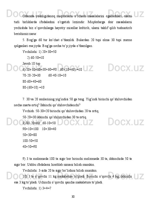 Odamda   yoshligidanoq   miqdorlarni   o’lchash   masalalarini   egallashlari,   ularni
turli   birliklarda   ifodalashni   o’rgatish   lozimdir.   Miqdorlarga   doir   masalalarni
yechishda   biz   o’quvchilarga   hayotiy   misollar   keltirib,   ularni   taklif   qilib   tushuntirib
berishimiz zarur.
5.   Bog’ga   60   tur   ko’chat   o’tkazildi.   Bulardan   20   tupi   olma   30   tupi   xurmo
qolganlari esa jiyda. Bog’ga necha to’p jiyda o’tkazilgan.
Yechilishi: 1) 20+30=50
     2) 60-50=10
Javob 10 tup
6) 20+10+60=30+60=90    60-(10+40) =10
70-20-20=30         60-40-10=10
80-60+40=60
80-(60+10) =10
7. 30 va 20 sonlarining yig’indisi 50 ga teng.  Yig’indi birinchi qo’shiluvchidan
necha marta ortiq? Ikkinchi qo’shiluvchidanchi?
Yechish. 50-30=20 birinchi qo’shiluvchidan 20 ta ortiq.
50-20=30 ikkinchi qo’shiluvchidan 30 ta ortiq .
8) 80-20 = 60   60-10 = 50
90+10 = 100    10+30 = 40
50+30 = 80
100-50 = 50
40+50 = 90
9) 3 ta molxonada 100 ta sigir bor birinchi molxonada 30 ta, ikkinchida 50 ta
sigir bor. Ushbu ifodalarni hisoblab nimani bilish mumkin.
Yechilishi: 3-sida 20 ta sigir bo’lishini bilish mumkin.
10)  3 ta o’quvchi  11 kg makalatura to’pladi. Birinchi  o’quvchi  4 kg, ikkinchi
esa 3 kg to’pladi. Uchinchi o’quvchi qancha makalatura to’pladi.
Yechilishi. 1) 3+4 = 7
30 