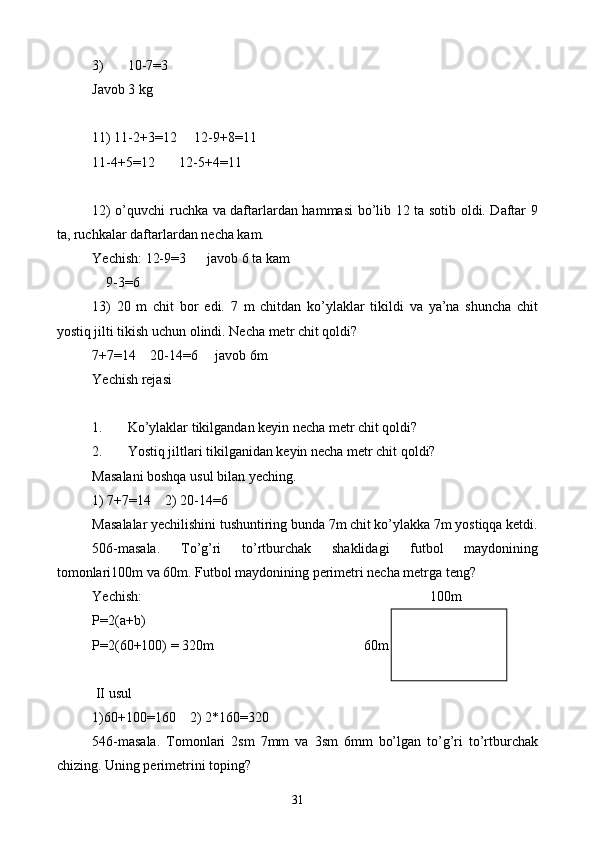 3) 10-7 = 3
Javob 3 kg
11) 11-2+3 = 12     12-9+8 = 11
11-4+5 = 12       12-5+4 = 11
12) o’quvchi ruchka va daftarlardan hammasi bo’lib 12 ta sotib oldi. Daftar 9
ta, ruchkalar daftarlardan necha kam.
Yechish: 12-9 = 3      javob 6 ta kam
    9-3=6
13)   20   m   chit   bor   edi.   7   m   chitdan   ko’ylaklar   tikildi   va   ya’na   shuncha   chit
yostiq jilti tikish uchun olindi. Necha metr chit qoldi?
7+7 = 14    20-14 = 6     javob 6m
Yechish rejasi
1. Ko’ylaklar tikilgandan keyin necha metr chit qoldi?
2. Yostiq jiltlari tikilganidan keyin necha metr chit qoldi?
Masalani boshqa usul bilan yeching .
1) 7+7=14    2) 20-14=6
Masalalar yechilishini tushuntiring bunda 7m chit ko’ylakka 7m yostiqqa ketdi.
506-masala.   To’g’ri   to’rtburchak   shaklidagi   futbol   maydonining
tomonlari100m va 60m. Futbol maydonining perimetri necha metrga teng?
Yechish:                     100m
P=2(a+b)
P=2(60+100) = 320m 60m
  
 II usul
1)60+100=160    2) 2*160=320
546-masala.   Tomonlari   2sm   7mm   va   3sm   6mm   bo’lgan   to’g’ri   to’rtburchak
chizing. Uning perimetrini toping?
31 