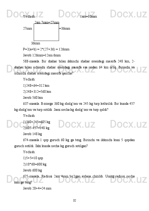 Yechish: 1sm=10mm
             2sm 7mm=27mm        
27mm           3sm 6mm=36mm
         36mm
P=2(a+b) = 2*(27+36) = 126mm
Javob:126mm=12sm 6mm.
588-masala.   Bir   shahar   bilan   ikkinchi   shahar   orasidagi   masofa   248   km,   2-
shahar   bilan   uchinchi   shahar   orasidagi   masofa   esa   undan   64   km   ortiq.   Birinchi   va
uchinchi shahar orasidagi masofa qancha?
Yechish:
1)248+64=312 km
2)248+312=560 km
Javob:560 km
637-masala. Bozorga 360 kg sholg’om va 245 kg turp keltirildi. Bir kunda 457
kg sholg’om va turp sotildi. Jami necha kg sholg’om va turp qoldi?
Yechish:
1)360+245=605 kg
2)605-457=148 kg
Javob:148 kg
674-masala.1   qop   guruch   60   kg   ga   teng.   Birinchi   va   ikkinchi   kuni   5   qopdan
guruch sotildi. Ikki kunda necha kg guruch sotilgan?
Yechish:
1)5+5=10 qop
2)10*60=600 kg
Javob:600 kg
675-masala.   Radiusi   2sm   4mm   bo’lgan   aylana   chizildi.   Uning   radiusi   necha
mm ga teng?
Javob:20+4=24 mm
32 
