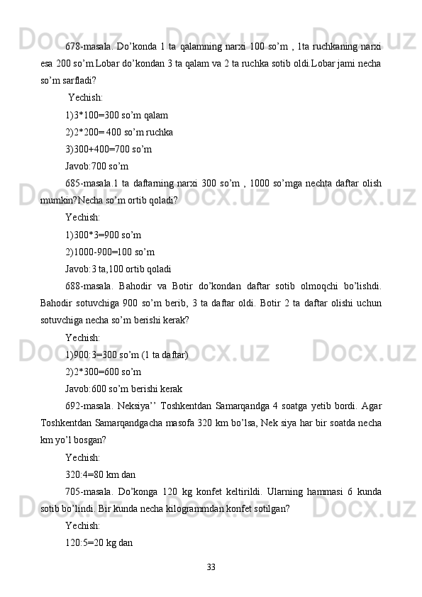 678-masala.   Do’konda   1   ta   qalamning   narxi   100   so’m   ,   1ta   ruchkaning   narxi
esa 200 so’m.Lobar do’kondan 3 ta qalam va 2 ta ruchka sotib oldi.Lobar jami necha
so’m sarfladi?
 Yechish:
1)3*100=300 so’m qalam
2)2*200= 400 so’m ruchka 
3)300+400=700 so’m
Javob:700 so’m
685-masala.1   ta   daftarning   narxi   300   so’m   ,   1000   so’mga   nechta   daftar   olish
mumkin?Necha so’m ortib qoladi?
Yechish:
1)300*3=900 so’m
2)1000-900=100 so’m
Javob:3 ta,100 ortib qoladi
688-masala.   Bahodir   va   Botir   do’kondan   daftar   sotib   olmoqchi   bo’lishdi.
Bahodir   sotuvchiga   900   so’m   berib,   3   ta   daftar   oldi.   Botir   2   ta   daftar   olishi   uchun
sotuvchiga necha so’m berishi kerak?
Yechish:
1)900:3=300 so’m (1 ta daftar)
2)2*300=600 so’m
Javob:600 so’m berishi kerak
692-masala.   Neksiya’’   Toshkentdan   Samarqandga   4   soatga   yetib   bordi.   Agar
Toshkentdan Samarqandgacha masofa 320 km bo’lsa, Nek siya har bir soatda necha
km yo’l bosgan?
Yechish:
320:4=80 km dan
705-masala.   Do’konga   120   kg   konfet   keltirildi.   Ularning   hammasi   6   kunda
sotib bo’lindi. Bir kunda necha kilogrammdan konfet sotilgan?
Yechish:
120:5=20 kg dan
33 