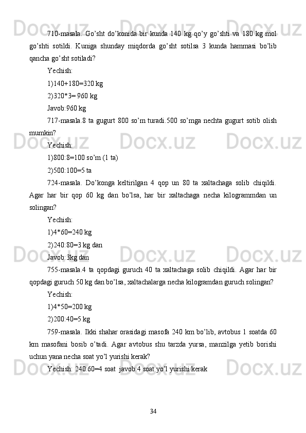 710-masala.   Go’sht   do’konida   bir   kunda   140   kg   qo’y   go’shti   va   180   kg   mol
go’shti   sotildi.   Kuniga   shunday   miqdorda   go’sht   sotilsa   3   kunda   hammasi   bo’lib
qancha go’sht sotiladi?
Yechish:
1)140+180=320 kg
2)320*3= 960 kg 
Javob:960 kg 
717-masala.8   ta gugurt  800  so’m  turadi.500 so’mga  nechta  gugurt   sotib  olish
mumkin?
Yechish:
1)800:8=100 so’m (1 ta)
2)500:100=5 ta
724-masala.   Do’konga   keltirilgan   4   qop   un   80   ta   xaltachaga   solib   chiqildi.
Agar   har   bir   qop   60   kg   dan   bo’lsa,   har   bir   xaltachaga   necha   kilogrammdan   un
solingan?
Yechish:
1)4*60=240 kg
2)240:80=3 kg dan
Javob:3kg dan
755-masala.4   ta   qopdagi   guruch   40   ta   xaltachaga   solib   chiqildi.   Agar   har   bir
qopdagi guruch 50 kg dan bo’lsa, xaltachalarga necha kilogramdan guruch solingan?
Yechish:
1)4*50=200 kg
2)200:40=5 kg 
759-masala. Ikki shahar orasidagi masofa 240 km bo’lib, avtobus 1 soatda 60
km   masofani   bosib   o’tadi.   Agar   avtobus   shu   tarzda   yursa,   manzilga   yetib   borishi
uchun yana necha soat yo’l yurishi kerak?
Yechish: 240:60=4 soat  javob:4 soat yo’l yurishi kerak
34 