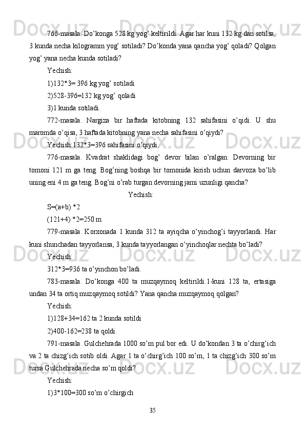 766-masala. Do’konga 528 kg yog’ keltirildi. Agar har kuni 132 kg dan sotilsa,
3 kunda necha kilogramm yog’ sotiladi? Do’konda yana qancha yog’ qoladi? Qolgan
yog’ yana necha kunda sotiladi?
Yechish:
1)132*3= 396 kg yog’ sotiladi
2)528-396=132 kg yog’ qoladi
3)1 kunda sotiladi.
772-masala.   Nargiza   bir   haftada   kitobning   132   sahifasini   o’qidi.   U   shu
maromda o’qisa, 3 haftada kitobning yana necha sahifasini o’qiydi?
Yechish:132*3=396 sahifasini o’qiydi.
776-masala.   Kvadrat   shaklidagi   bog’   devor   bilan   o’ralgan.   Devorning   bir
tomoni   121   m   ga   teng.   Bog’ning   boshqa   bir   tomonida   kirish   uchun   darvoza   bo’lib
uning eni 4 m ga teng. Bog’ni o’rab turgan devorning jami uzunligi qancha?
Yechish:
S=(a+b) *2
(121+4) *2=250 m
779-masala.   Korxonada   1   kunda   312   ta   ayiqcha   o’yinchog’i   tayyorlandi.   Har
kuni shunchadan tayyorlansa, 3 kunda tayyorlangan o’yinchoqlar nechta bo’ladi?
Yechish:
312*3=936 ta o’yinchon bo’ladi.
783-masala.   Do’konga   400   ta   muzqaymoq   keltirildi.1-kuni   128   ta,   ertasiga
undan 34 ta ortiq muzqaymoq sotildi? Yana qancha muzqaymoq qolgan?
Yechish:
1)128+34=162 ta 2 kunda sotildi
2)400-162=238 ta qoldi.
791-masala. Gulchehrada 1000 so’m pul bor edi. U do’kondan 3 ta o’chirg’ich
va 2 ta chizg’ich sotib oldi. Agar 1 ta o’chirg’ich 100 so’m, 1 ta chizg’ich 300 so’m
tursa Gulchehrada necha so’m qoldi?
Yechish:
1)3*100=300 so’m o’chirgich
35 