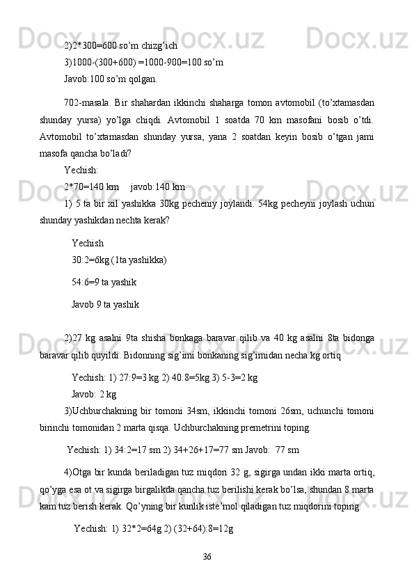 2)2*300=600 so’m chizg’ich
3)1000-(300+600) =1000-900=100 so’m
Javob:100 so’m qolgan.
702-masala.   Bir   shahardan   ikkinchi   shaharga   tomon  avtomobil   (to’xtamasdan
shunday   yursa)   yo’lga   chiqdi.   Avtomobil   1   soatda   70   km   masofani   bosib   o’tdi.
Avtomobil   to’xtamasdan   shunday   yursa,   yana   2   soatdan   keyin   bosib   o’tgan   jami
masofa qancha bo’ladi?
Yechish:
2*70=140 km     javob:140 km
1) 5 ta bir xil yashikka 30kg pecheniy joylandi. 54kg pecheyni joylash uchun
shunday yashikdan nechta kerak?
   Yechish
   30:2=6kg (1ta yashikka)
   54:6=9 ta yashik
   Javob 9 ta yashik
2)27   kg   asalni   9ta   shisha   bonkaga   baravar   qilib   va   40   kg   asalni   8ta   bidonga
baravar qilib quyildi. Bidonning sig’imi bonkaning sig’imidan necha kg ortiq
   Yechish: 1) 27:9=3 kg 2) 40:8=5kg 3) 5-3=2 kg 
   Javob: 2 kg
3)Uchburchakning   bir   tomoni   34sm,   ikkinchi   tomoni   26sm,   uchunchi   tomoni
birinchi tomonidan 2 marta qisqa. Uchburchakning premetrini toping.
 Yechish: 1) 34:2=17 sm 2) 34+26+17=77 sm Javob:  77 sm
4)Otga bir kunda beriladigan tuz miqdori 32 g, sigirga undan ikki marta ortiq,
qo’yga esa ot va sigirga birgalikda qancha tuz berilishi kerak bo’lsa, shundan 8 marta
kam tuz berish kerak. Qo’yning bir kunlik iste’mol qiladigan tuz miqdorini toping.
    Yechish: 1) 32*2=64g 2) (32+64):8=12g
36 