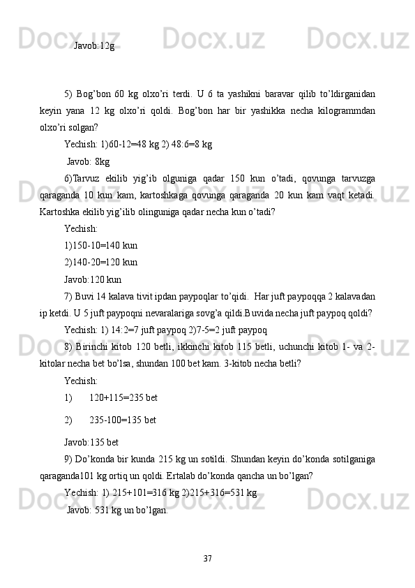     Javob:12g
 
    
5)   Bog’bon   60   kg   olxo’ri   terdi.   U   6   ta   yashikni   baravar   qilib   to’ldirganidan
keyin   yana   12   kg   olxo’ri   qoldi.   Bog’bon   har   bir   yashikka   necha   kilogrammdan
olxo’ri solgan?
Yechish: 1)60-12=48 kg 2) 48:6=8 kg
 Javob: 8kg
6)Tarvuz   ekilib   yig’ib   olguniga   qadar   150   kun   o’tadi,   qovunga   tarvuzga
qaraganda   10   kun   kam,   kartoshkaga   qovunga   qaraganda   20   kun   kam   vaqt   ketadi.
Kartoshka ekilib yig’ilib olinguniga qadar necha kun o’tadi?
Yechish:
1)150-10=140 kun
2)140-20=120 kun
Javob:120 kun
7) Buvi 14 kalava tivit ipdan paypoqlar to’qidi.  Har juft paypoqqa 2 kalavadan
ip ketdi. U 5 juft paypoqni nevaralariga sovg’a qildi.Buvida necha juft paypoq qoldi?
Yechish: 1) 14:2=7 juft paypoq 2)7-5=2 juft paypoq
8)   Birinchi   kitob   120   betli,   ikkinchi   kitob   115   betli,   uchunchi   kitob   1-   va   2-
kitolar necha bet bo’lsa, shundan 100 bet kam. 3-kitob necha betli?
Yechish:
1) 120+115=235 bet
2) 235-100=135 bet  
Javob:135 bet
9) Do’konda bir kunda 215 kg un sotildi. Shundan keyin do’konda sotilganiga
qaraganda101 kg ortiq un qoldi. Ertalab do’konda qancha un bo’lgan?
Yechish: 1) 215+101=316 kg 2)215+316=531 kg 
 Javob: 531 kg un bo’lgan.
37 