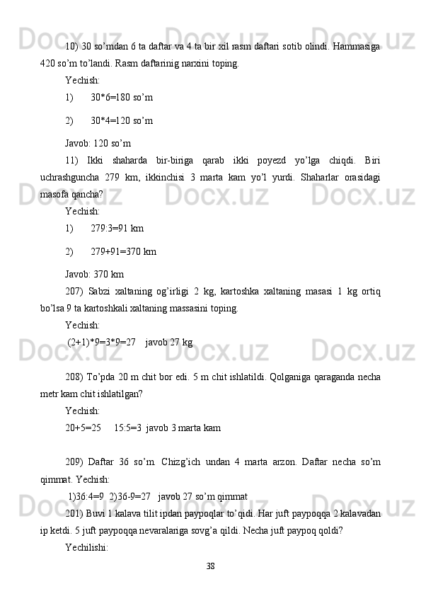 10) 30 so’mdan 6 ta daftar va 4 ta bir xil rasm daftari sotib olindi. Hammasiga
420 so’m to’landi. Rasm daftarinig narxini toping.
Yechish: 
1) 30*6=180 so’m
2) 30*4=120 so’m
Javob: 120 so’m
11)   Ikki   shaharda   bir-biriga   qarab   ikki   poyezd   yo’lga   chiqdi.   Biri
uchrashguncha   279   km,   ikkinchisi   3   marta   kam   yo’l   yurdi.   Shaharlar   orasidagi
masofa qancha?
Yechish: 
1) 279:3=91 km
2) 279+91=370 km
Javob: 370 km
207)   Sabzi   xaltaning   og’irligi   2   kg,   kartoshka   xaltaning   masasi   1   kg   ortiq
bo’lsa 9 ta kartoshkali xaltaning massasini toping.
Yechish: 
 (2+1) * 9=3 * 9=27    javob 27 kg
208) To’pda 20 m chit bor edi. 5 m chit ishlatildi. Qolganiga qaraganda necha
metr kam chit ishlatilgan?  
Yechish: 
20+5=25     15:5=3  javob 3 marta kam
209)   Daftar   36   so’m.   Chizg’ich   undan   4   marta   arzon.   Daftar   necha   so’m
qimmat. Yechish: 
 1)36:4=9   2) 36-9=27   javob 27 so’m qimmat
201) Buvi 1 kalava tilit ipdan paypoqlar to’qidi. Har juft paypoqqa 2 kalavadan
ip ketdi. 5 juft paypoqqa nevaralariga sovg’a qildi. Necha juft paypoq qoldi?
Yechilishi: 
38 