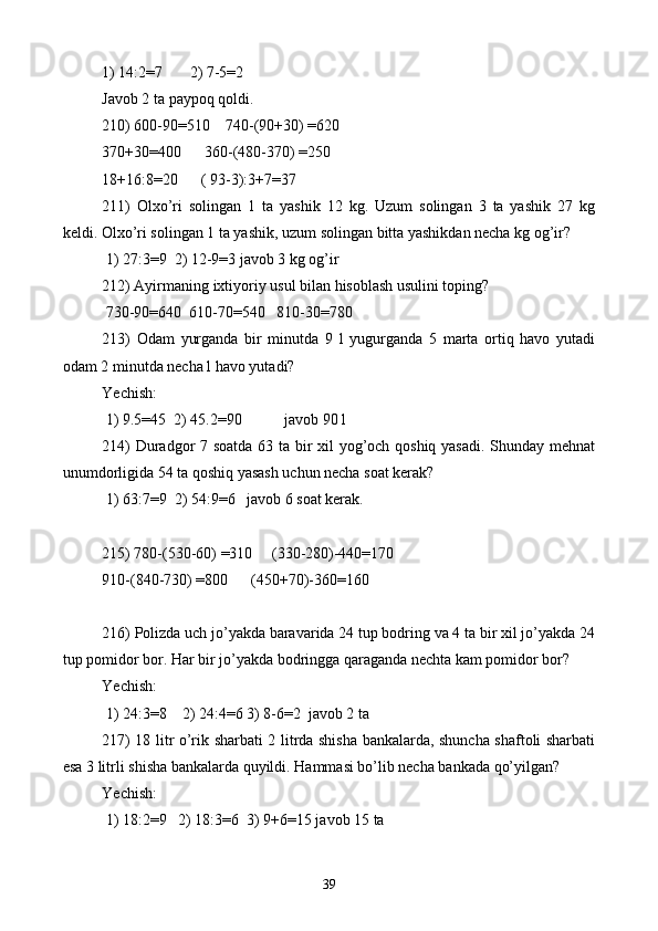 1) 14:2=7       2) 7-5=2
Javob 2 ta paypoq qoldi.
210) 600-90=510    740-(90+30) =620
370+30=400      360-(480-370) =250
18+16:8=20       (  93-3 ) :3+7=37
211)   Olxo’ri   solingan   1   ta   yashik   12   kg.   Uzum   solingan   3   ta   yashik   27   kg
keldi. Olxo’ri solingan 1 ta yashik, uzum solingan bitta yashikdan necha kg og’ir?
 1) 27:3=9  2) 12-9=3 javob 3 kg og’ir
212) Ayirmaning ixtiyoriy usul bilan hisoblash usulini toping?
 730-90=640  610-70=540   810-30=780
213)   Odam   yurganda   bir   minutda   9   l   yugurganda   5   marta   ortiq   havo   yutadi
odam 2 minutda necha l havo yutadi?  
Yechish:
 1) 9.5=45  2) 45.2=90             javob 90 l
214) Duradgor 7 soatda 63 ta bir xil yog’och qoshiq yasadi. Shunday mehnat
unumdorligida 54 ta qoshiq yasash uchun necha soat kerak?
 1) 63:7=9  2) 54:9=6   javob 6 soat kerak.
215) 780-(530-60) =310     (330-280)-440=170
910-(840-730) =800      (450+70)-360=160
216) Polizda uch jo’yakda baravarida 24 tup bodring va 4 ta bir xil jo’yakda 24
tup pomidor bor. Har bir jo’yakda bodringga qaraganda nechta kam pomidor bor?  
Yechish: 
 1) 24:3=8    2) 24:4=6 3) 8-6=2  javob 2 ta
217) 18 l itr   o’rik sharbati 2 litrda shisha bankalarda, shuncha shaftoli sharbati
esa 3 litrli shisha bankalarda quyildi. Hammasi bo’lib necha bankada qo’yilgan?
Yechish: 
 1) 18:2=9   2) 18:3=6  3) 9+6=15 javob 15 ta
39 