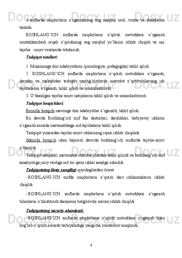 3-sinflarda   miqdorlarni   o’rganishning   eng   maqbul   usul,   vosita   va   shakllarini
tanlash.
BOSHLANG’ICH   sinflarda   miqdorlarni   o’qitish   metodikasi   o ’rganish
mustahkamlash   orqali   о’qitishning   eng   maqbul   yо’llarini   ishlab   chiqish   va   uni
tajriba - sinov vositasida tekshirish.
Tadqiqot usullari:
1. Muammoga doir adabiyotlarni (psixologiya, pedagogika) tahlil qilish.
2.   BOSHLANG’ICH   sinflarda   miqdorlarni   o’qitish   metodikasi   о’rganish ,
darsdan   va   maktabdan   tashqari   mashg’ulotlarda   metodist   о’qituvchilarning   ish
tajribalarini о’rganish, tahlil qilish va umumlashtirish.
3. О’tkazilgan tajriba-sinov natijalarini tahlil qilish va umumlashtirish.
Tadqiqot bosqichlari:
Birinchi bosqich  mavzuga doir adabiyotlar о’rganilib, tahlil qilish.
Bu   davrda   Boshlang’ich   sinf   fan   dasturlari,   darsliklari,   tarbiyaviy   ishlarni
о’rganish asosida matematikaga oid tajribalarni tahlil qilish.
Tadqiqot yuzasidan tajriba-sinov ishlarining rejasi ishlab chiqiladi. 
Ikkinchi   bosqich   ishni   bajarish   davrida   boshlang’ich   sinflarda   tajriba-sinov
о’tkazildi.
Tadqiqot natijalari matematik-statistik jihatdan tahlil qilindi va boshlan g’ ich sinf
amaliyotiga joriy etishga oid bir qator ishlar amalga oshirildi.
Tadqiqotning ilmiy yangiligi  quyidagilardan iborat:
- BOSHLANG’ICH   sinfda   miqdorlarni   o’qitish   dars   ishlanmalarini   ishlab
chiqildi.
- BOSHLANG’ICH   sinflarda   miqdorlarni   o’qitish   metodikasi   о’rganish
bilimlarni о’zlashtirish darajasini belgilovchi mezon ishlab chiqildi.
Tadqiqotning        nazariy        ahamiyati    :  
- BOSHLANG’ICH   sinflarda   miqdorlarni   o’qitish   metodikasi   о’rganish   bilan
bog’lab о’qitish asosida tarbiyalashga yangicha yondashuv aniqlandi;
4 