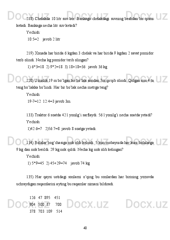 218) Chelakda 10 litr suv bor. Bankaga chelakdagi suvning beshdan bir qismi
ketadi. Bankaga necha l itr  suv ketadi?
Yechish: 
 10:5=2    javob 2 litr
219)  X onada har birida 6 kgdan 3 chelak va har birida 9 kgdan 2 savat pomidor
terib olindi. Necha kg pomidor terib olingan?
 1) 6*3=18  2) 9*2=18  3) 18+18=36   javob 36 kg
220) Uzunlik 19 m bo’lgan bir bo’lak simdan 7m qirqib olindi. Qolgan sim 4 ta
teng bo’lakka bo’lindi. Har bir bo’lak necha metrga teng?
Yechish: 
 19-7=12  12:4=3 javob 3m.
133) Traktor 6 soatda 42 l yonilg’i sarflaydi. 56 l yonilg’i necha soatda yetadi?
Yechish: 
 1)42:6=7    2) 56:7=8  javob 8 soatga yetadi.
134) Bolalar bog’chasiga nok olib kelindi. 5 kun mobaynida har kuni bolalarga
9 kg dan nok berildi. 29 kg nok qoldi. Necha kg nok olib kelingan?
Yechish: 
 1) 5*9=45  2) 45+29=74    javob 74 kg
135)   Har   qaysi   ustidagi   sonlarni   o’qing   bu   sonlardan   har   birining   yozuvda
uchraydigan raqamlarini ayting bu raqamlar nimani bildiradi.
  
   126   47  895    451
   904   500  37     700
   378   703  109    514
40 