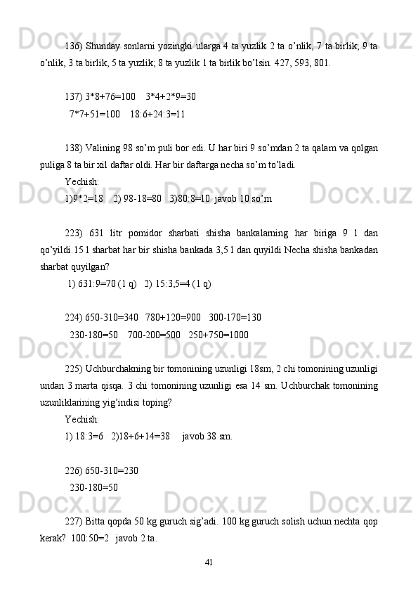 136) Shunday sonlarni yozingki ularga 4 ta yuzlik 2 ta o’nlik, 7 ta birlik; 9 ta
o’nlik, 3 ta birlik, 5 ta yuzlik; 8 ta yuzlik 1 ta birlik bo’lsin. 427, 593, 801.
 
137) 3*8+76=100    3*4+2 * 9=30
  7 * 7+51=100    18:6+24:3=11
138) Valining 98 so’m puli bor edi. U har biri 9 so’mdan 2 ta qalam va qolgan
puliga 8 ta bir xil daftar oldi. Har bir daftarga necha so’m to’ladi.
Yechish: 
1)9*2=18    2) 98-18=80   3)80:8=10  javob 10 so’m
223)   631   litr   pomidor   sharbati   shisha   bankalarning   har   biriga   9   l   dan
qo’yildi.15 l sharbat har bir shisha bankada 3,5 l dan quyildi Necha shisha bankadan
sharbat quyilgan?
 1) 631:9=70 (1 q)   2) 15:3,5=4 (1 q)
224) 650-310=340   780+120=900   300-170=130 
  230-180=50    700-200=500   250+750=1000
225) Uchburchakning bir tomonining uzunligi 18sm, 2 chi tomonining uzunligi
undan 3 marta qisqa. 3 chi tomonining uzunligi esa 14 sm. Uchburchak tomonining
uzunliklarining yig’indisi toping?
Yechish: 
1) 18:3=6    2) 18+6+14=38     javob 38 sm.
226) 650-310=230
  230-180=50
227) Bitta qopda 50 kg guruch sig’adi. 100 kg guruch solish uchun nechta qop
kerak?  100:50=2   javob 2 ta.
41 