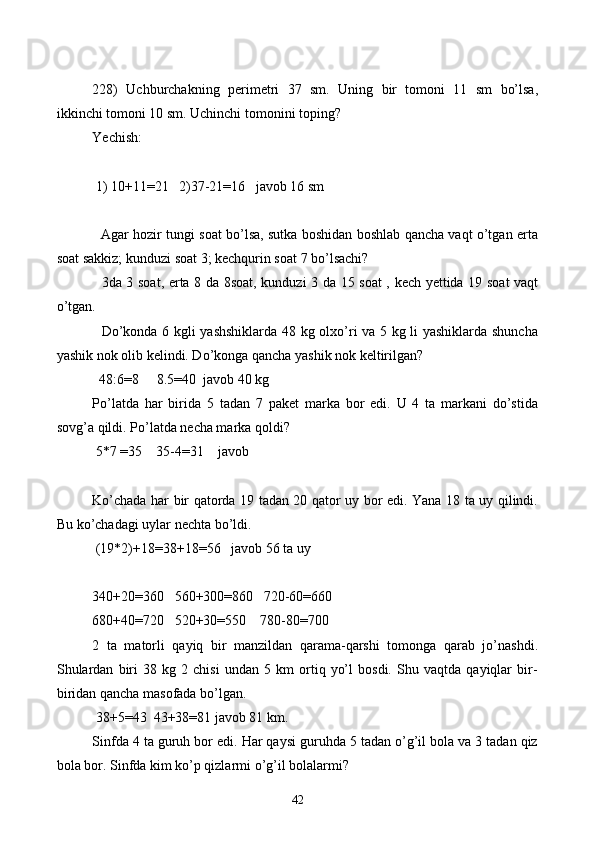 228)   Uchburchakning   perimetri   37   sm.   Uning   bir   tomoni   11   sm   bo’lsa,
ikkinchi tomoni 10 sm. Uchinchi tomonini toping?
Yechish: 
 1) 10+11=21   2)37-21=16   javob 16 sm
 
   Agar hozir tungi soat bo’lsa, sutka boshidan boshlab qancha vaqt o’tgan erta
soat sakkiz; kunduzi soat 3; kechqurin soat 7 bo’lsachi?
   3da 3 soat, erta 8 da 8soat, kunduzi 3 da 15 soat , kech yettida 19 soat vaqt
o’tgan.
   Do’konda 6 kgli yashshiklarda 48 kg olxo’ri va 5 kg li yashiklarda shuncha
yashik nok olib kelindi. Do’konga qancha yashik nok keltirilgan?
  48:6=8     8.5=40  javob 40 kg
Po’latda   har   birida   5   tadan   7   paket   marka   bor   edi.   U   4   ta   markani   do’stida
sovg’a qildi. Po’latda necha marka qoldi? 
 5 *7  =35    35-4=31    javob
Ko’chada har bir qatorda 19 tadan 20 qator uy bor edi. Yana 18 ta uy qilindi.
Bu ko’chadagi uylar nechta bo’ldi. 
 (19*2)+18=38+18=56   javob 56 ta uy
340+20=360   560+300=860   720-60=660
680+40=720   520+30=550    780-80=700
2   ta   matorli   qayiq   bir   manzildan   qarama-qarshi   tomonga   qarab   jo’nashdi.
Shulardan   biri   38   kg   2   chisi   undan   5   km   ortiq   yo’l   bosdi.   Shu   vaqtda   qayiqlar   bir-
biridan qancha masofada bo’lgan.
 38+5=43  43+38=81 javob 81 km.
Sinfda 4 ta guruh bor edi. Har qaysi guruhda 5 tadan o’g’il bola va 3 tadan qiz
bola bor. Sinfda kim ko’p qizlarmi o’g’il bolalarmi?
42 