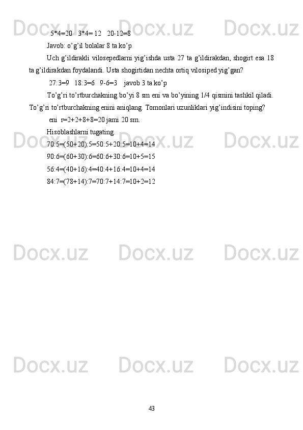   5*4=20   3*4= 12   20-12=8
Javob: o’g’il bolalar 8 ta ko’p
Uch g’ildirakli vilosepedlarni yig’ishda usta 27 ta g’ildirakdan, shogirt esa 18
ta g’ildirakdan foydalandi. Usta shogirtidan nechta ortiq vilosiped yig’gan?
 27:3=9   18:3=6   9-6=3    javob 3 ta ko’p
To’g’ri to’rtburchakning bo’yi 8 sm eni va bo’yining 1/4 qismini tashkil qiladi.
To’g’ri to’rtburchakning enini aniqlang. Tomonlari uzunliklari yig’indisini toping?
 eni  r=2+2+8+8=20 jami 20 sm.
Hisoblashlarni tugating.
70:5=(50+20):5=50:5+20:5=10+4=14
90:6=(60+30):6=60:6+30:6=10+5=15
56:4=(40+16):4=40:4+16:4=10+4=14
84:7=(78+14):7=70:7+14:7=10+2=12
         
43 