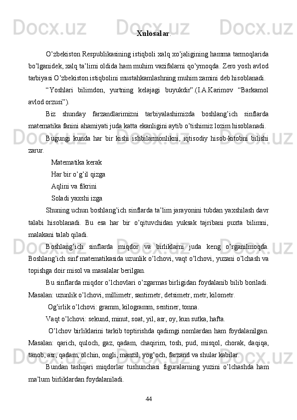  Xulosalar .
O’zbekiston Respublikasining istiqboli xalq xo’jaligining hamma tarmoqlarida
bo’lganidek, xalq ta’limi oldida ham muhim vazifalarni qo’ymoqda. Zero yosh avlod
tarbiyasi O’zbekiston istiqbolini mustahkamlashning muhim zamini deb hisoblanadi. 
“Yoshlari   bilimdon,   yurtning   kelajagi   buyukdir”.(I.A.Karimov   “Barkamol
avlod orzusi”). 
Biz   shunday   farzandlarimizni   tarbiyalashimizda   boshlang’ich   sinflarda
matematika fanini ahamiyati juda katta ekanligini aytib o’tishimiz lozim hisoblanadi. 
Bugungi   kunda   har   bir   kishi   ishbilarmonlikni,   iqtisodiy   hisob-kitobni   bilishi
zarur. 
   Matematika kerak
   Har bir o’g’il qizga 
   Aqlini va fikrini 
   Soladi yaxshi izga 
Shuning uchun boshlang’ich sinflarda ta’lim jarayonini tubdan yaxshilash davr
talabi   hisoblanadi.   Bu   esa   har   bir   o’qituvchidan   yuksak   tajribani   puxta   bilimni,
malakani talab qiladi. 
Boshlang’ich   sinflarda   miqdor   va   birliklarni   juda   keng   o’rganilmoqda.
Boshlang’ich sinf matematikasida uzunlik o’lchovi, vaqt o’lchovi, yuzani o’lchash va
topishga doir misol va masalalar berilgan. 
Bu sinflarda miqdor o’lchovlari o’zgarmas birligidan foydalanib bilib boriladi.
Masalan: uzunlik o’lchovi, millimetr, santimetr, detsimetr, metr, kilometr.
 Og’irlik o’lchovi: gramm, kilogramm, sentiner, tonna.
Vaqt o’lchovi: sekund, minut, soat, yil, asr, oy, kun sutka, hafta.
  O’lchov birliklarini tarkib toptirishda qadimgi nomlardan ham foydalanilgan.
Masalan:   qarich,   quloch,   gaz,   qadam,   chaqirim,   tosh,   pud,   misqol,   chorak,   daqiqa,
tanob, asr, qadam, olchin, ongli, manzil, yog’och, farzand va shular kabilar.
Bundan   tashqari   miqdorlar   tushunchasi   figuralarning   yuzini   o’lchashda   ham
ma’lum birliklardan foydalaniladi.
44 