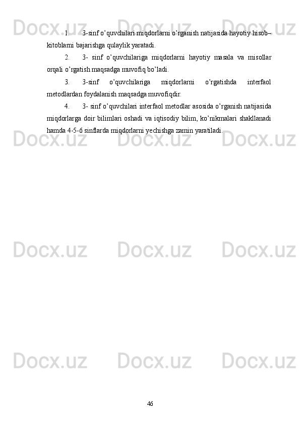 1. 3-sinf o’quvchilari miqdorlarni o’rganish natijasida hayotiy hisob–
kitoblarni bajarishga qulaylik yaratadi.
2. 3-   sinf   o’quvchilariga   miqdorlarni   hayotiy   masala   va   misollar
orqali o’rgatish maqsadga muvofiq bo’ladi.
3. 3-sinf   o’quvchilariga   miqdorlarni   o’rgatishda   interfaol
metodlardan foydalanish maqsadga muvofiqdir.
4. 3- sinf o’quvchilari interfaol metodlar asosida o’rganish natijasida
miqdorlarga doir  bilimlari oshadi  va iqtisodiy bilim, ko’nikmalari  shakllanadi
hamda 4-5-6 sinflarda miqdorlarni yechishga zamin yaratiladi.
46 