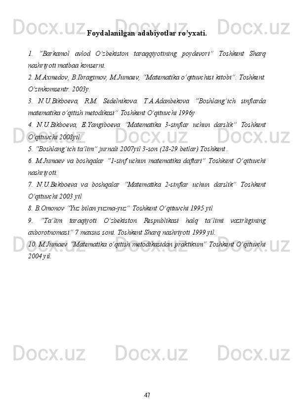 Foydalanilgan adabiyotlar ro’yxati.
1.   “Barkamol   avlod   O’zbekiston   taraqqiyotining   poydevori”   Toshkent   Sharq
nashriyoti matbaa konserni.
2. M.Axmedov, B.Ibragimov, M.Jumaev, “Matematika o’qituvchisi kitobi”. Toshkent.
O’zinkomsentr. 2003y.
3.   N.U.Bikboeva,   R.M.   Sedelnikova.   T.A.Adanbekova   “Boshlang’ich   sinflarda
matematika o’qitish metodikasi” Toshkent O’qituvchi 1996y
4.   N.U.Bikboeva,   E.Yangiboeva   “Matematika   3-sinflar   uchun   darslik”   Toshkent
O’qituvchi 2008yil.
5. “Boshlang’ich ta’lim” jurnali 2007yil 3-son (28-29 betlar) Toshkent .
6.   M.Jumaev   va   boshqalar   “1-sinf   uchun   matematika   daftari”   Toshkent   O’qituvchi
nashriyoti.
7.   N.U.Bekboeva   va   boshqalar   “Matematika   2-sinflar   uchun   darslik”   Toshkent
O’qituvchi 2003 yil 
8. B.Omonov “Yuz bilan yuzma-yuz” Toshkent O’qituvchi 1995 yil
9.   “Ta’lim   taraqiyoti   O’zbekiston   Respublikasi   halq   ta’limi   vazirligining
axborotnomasi” 7 maxsus soni. Toshkent Sharq nashriyoti 1999 yil.
10. M.Jumaev “Matematika o’qitish metodikasidan praktikum” Toshkent  O’qituvchi
2004 yil.
47 