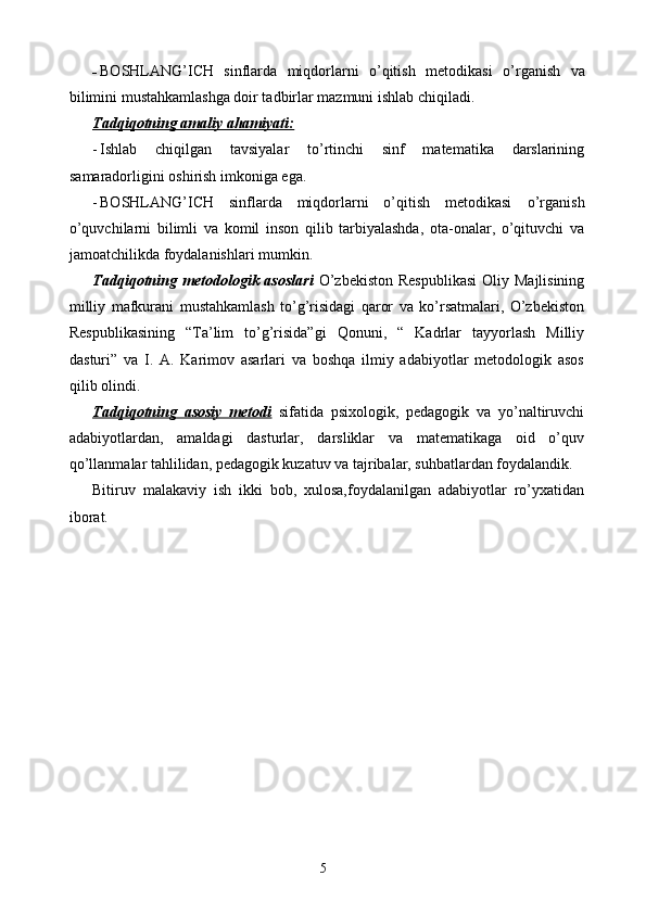 - BOSHLANG’ICH   sinflarda   miqdorlarni   o’qitish   metodikasi   о’rganish   va
bilimini mustahkamlashga doir tadbirlar mazmuni ishlab chiqiladi.
Tadqiqotning amaliy ahamiyati:
- Ishlab   chiqilgan   tavsiyalar   tо’rtinchi   sinf   matematika   darslarining
samaradorligini oshirish imkoniga ega.
- BOSHLANG’ICH   sinflarda   miqdorlarni   o’qitish   metodikasi   о’rganish
о’quvchilarni   bilimli   va   komil   inson   qilib   tarbiyalashda,   ota-onalar,   о’qituvchi   va
jamoatchilikda foydalanishlari mumkin.
Tadqiqotning metodologik asoslari   О’zbekiston  Respublikasi  Oliy Majlisining
milliy   mafkurani   mustahkamlash   tо’g’risidagi   qaror   va   kо’rsatmalari,   О’zbekiston
Respublikasining   “Ta’lim   tо’g’risida”gi   Qonuni,   “   Kadrlar   tayyorlash   Milliy
dasturi”   va   I.   A.   Karimov   asarlari   va   boshqa   ilmiy   adabiyotlar   metodologik   asos
qilib olindi.
Tadqiqotning   asosiy   metodi   sifatida   psixologik,   pedagogik   va   yо’naltiruvchi
adabiyotlardan,   amaldagi   dasturlar,   darsliklar   va   matematikaga   oid   о’quv
qо’llanmalar tahlilidan, pedagogik kuzatuv va tajribalar, suhbatlardan foydalandik.
Bitiruv   malakaviy   ish   ikki   bob,   xulosa,foydalanilgan   adabiyotlar   rо’yxatidan
iborat.
5
