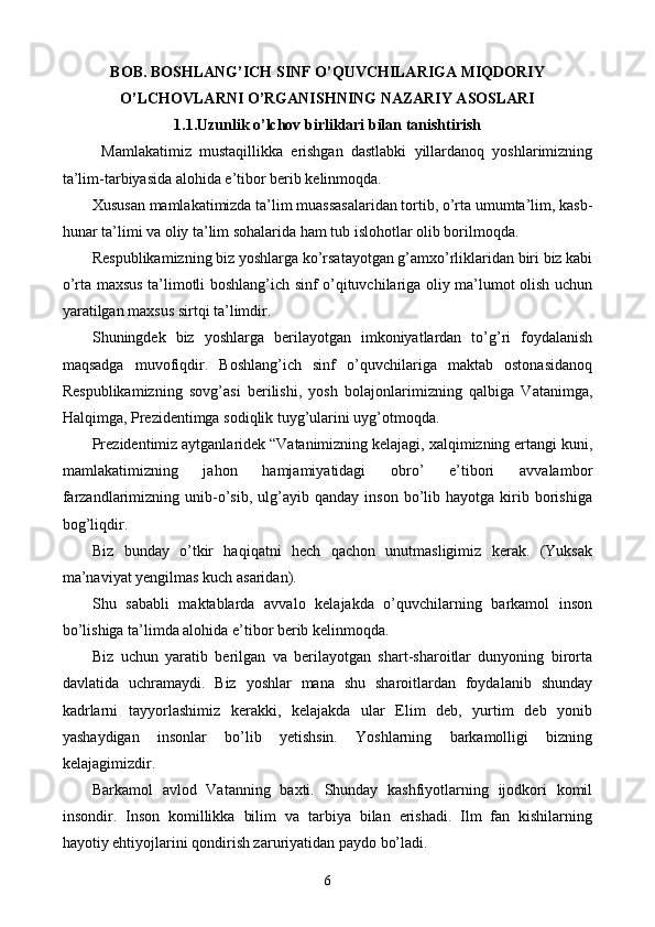 BOB. BOSHLANG’ICH SINF O’QUVCHILARIGA MIQDORIY
O’LCHOVLARNI O’RGANISHNING NAZARIY ASOSLARI
1.1.Uzunlik o’lchov birliklari bilan tanishtirish
Mamlakatimiz   mustaqillikka   erishgan   dastlabki   yillardanoq   yoshlarimizning
ta’lim-tarbiyasida alohida e’tibor berib kelinmoqda.
Xususan mamlakatimizda ta’lim muassasalaridan tortib, o’rta umumta’lim, kasb-
hunar ta’limi va oliy ta’lim sohalarida ham tub islohotlar olib borilmoqda.
Respublikamizning biz yoshlarga ko’rsatayotgan g’amxo’rliklaridan biri biz kabi
o’rta maxsus ta’limotli boshlang’ich sinf o’qituvchilariga oliy ma’lumot olish uchun
yaratilgan maxsus sirtqi ta’limdir.
Shuningdek   biz   yoshlarga   berilayotgan   imkoniyatlardan   to’g’ri   foydalanish
maqsadga   muvofiqdir.   Boshlang’ich   sinf   o’quvchilariga   maktab   ostonasidanoq
Respublikamizning   sovg’asi   berilishi,   yosh   bolajonlarimizning   qalbiga   Vatanimga,
Halqimga, Prezidentimga sodiqlik tuyg’ularini uyg’otmoqda.
Prezidentimiz aytganlaridek “Vatanimizning kelajagi, xalqimizning ertangi kuni,
mamlakatimizning   jahon   hamjamiyatidagi   obro’   e’tibori   avvalambor
farzandlarimizning  unib-o’sib,  ulg’ayib   qanday  inson   bo’lib  hayotga   kirib   borishiga
bog’liqdir.
Biz   bunday   o’tkir   haqiqatni   hech   qachon   unutmasligimiz   kerak.   (Yuksak
ma’naviyat yengilmas kuch asaridan).
Shu   sababli   maktablarda   avvalo   kelajakda   o’quvchilarning   barkamol   inson
bo’lishiga ta’limda alohida e’tibor berib kelinmoqda.
Biz   uchun   yaratib   berilgan   va   berilayotgan   shart-sharoitlar   dunyoning   birorta
davlatida   uchramaydi.   Biz   yoshlar   mana   shu   sharoitlardan   foydalanib   shunday
kadrlarni   tayyorlashimiz   kerakki,   kelajakda   ular   Elim   deb,   yurtim   deb   yonib
yashaydigan   insonlar   bo’lib   yetishsin.   Yoshlarning   barkamolligi   bizning
kelajagimizdir.
Barkamol   avlod   Vatanning   baxti.   Shunday   kashfiyotlarning   ijodkori   komil
insondir.   Inson   komillikka   bilim   va   tarbiya   bilan   erishadi.   Ilm   fan   kishilarning
hayotiy ehtiyojlarini qondirish zaruriyatidan paydo bo’ladi.
6