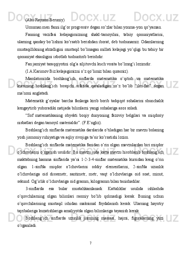 (Abu Rayxon Beruniy)
Umuman men fanni ilg’or progressiv degan so’zlar bilan yonma-yon qo’yaman.
Fanning   vazifasi   kelajagimizning   shakl-tamoyilini,   tabiiy   qonuniyatlarini,
ularning qanday bo’lishini  ko’rsatib berishdan iborat, deb tushunamiz. Odamlarning
mustaqillikning abzalligini mustaqil bo’lmagan millati kelajagi yo’qligi bu tabiiy bir
qonuniyat ekanligini isbotlab tushuntirib berishdir.
Fan jamiyat taraqqiyotini olg’a siljituvchi kuch vosita bo’lmog’i lozimdir.
(I.A.Karimov Biz kelajagimizni o’z qo’limiz bilan quramiz).
Mamlatimizda   boshlang’ich   sinflarda   matematika   o’qitish   va   matematika
kursining   boshlang’ich   bosqichi   sifatida   qaraladigan   so’z   bo’lib   “ilm-fan”   degan
ma’noni anglatadi.
Matematik   g’oyalar   barcha   fanlarga   kirib   borib   tadqiqot   sohalarini   shunchalik
kengaytirib yuboradiki natijada bilimlarni yangi sohalariga asos soladi. 
“Sof   matematikaning   obyekti   boqiy   dunyoning   fazoviy   belgilari   va   miqdoriy
nisbatlari degan tamoyil materialdir”. (F.E’ngliz).
Boshlang’ich sinflarda matematika darslarida o’tiladigan har bir mavzu bolaning
yosh jismoniy ruhiyatiga va aqliy rivojiga ta’sir ko’rsatishi lozim. 
Boshlang’ich sinflarda matematika fanidan o’rin olgan mavzulardan biri miqdor
o’lchovlarini o’rganish usulidir. Bu mavzu juda katta mavzu hisoblanib boshlang’ich
maktabning   hamma   sinflarida   ya’ni   1-2-3-4-sinflar   matematika   kursidan   keng   o’rin
olgan.   1-sinfda   miqdor   o’lchovlarini   oddiy   elementlarini,   2-sinfda   uzunlik
o’lchovlariga   oid   dissemetr,   santimetr,   metr,   vaqt   o’lchovlariga   oid   soat,   minut,
sekund. Og’irlik o’lchovlariga oid gramm, kilogramm bilan tanishadilar. 
3-sinflarda   esa   bular   mustahkamlanadi:   Kattaliklar   usulida   ishlashda
o’quvchilarning   olgan   bilimlari   rasmiy   bo’lib   qolmasligi   kerak.   Buning   uchun
o’quvchilarining   mustaqil   ishidan   maksimal   foydalanish   kerak.   Ularning   hayotiy
tajribalariga kuzatishlariga amaliyotda olgan bilimlariga tayanish kerak. 
Boshlang’ich   sinflarda   uzunlik   jismning   massasi,   hajmi,   figuralarning   yuzi
o’rganiladi. 
7 