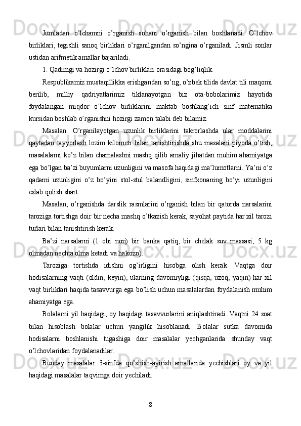 Jumladan   o’lchamni   o’rganish   sohani   o’rganish   bilan   boshlanadi.   O’lchov
birliklari,   tegishli   sanoq   birliklari   o’rganilgandan   so’ngina   o’rganiladi.   Jismli   sonlar
ustidan arifmetik amallar bajariladi. 
1. Qadimgi va hozirgi o’lchov birliklari orasidagi bog’liqlik.
Respublikamiz mustaqillikka erishgandan so’ng, o’zbek tilida davlat tili maqomi
berilib,   milliy   qadriyatlarimiz   tiklanayotgan   biz   ota-bobolarimiz   hayotida
foydalangan   miqdor   o’lchov   birliklarini   maktab   boshlang’ich   sinf   matematika
kursidan boshlab o’rganishni hozirgi zamon talabi deb bilamiz.
Masalan:   O’rganilayotgan   uzunlik   birliklarini   takrorlashda   ular   moddalarini
qaytadan   tayyorlash   lozim   kilometr   bilan   tanishtirishda   shu   masalani   piyoda   o’tish,
masalalarni   ko’z  bilan chamalashni   mashq  qilib amaliy  jihatdan muhim   ahamiyatga
ega bo’lgan ba’zi buyumlarni uzunligini va masofa haqidagi ma’lumotlarni. Ya’ni o’z
qadami   uzunligini   o’z   bo’yini   stol-stul   balan d ligini,   sinfxonaning   bo’yi   uzunligini
eslab qolish shart. 
Masalan,   o’rganishda   darslik   rasmlarini   o’rganish   bilan   bir   qatorda   narsalarini
taroziga tortishga doir bir necha mashq o’tkazish kerak, sayohat paytida har xil tarozi
turlari bilan tanishtirish kerak.
Ba’zi   narsalarni   (1   obi   non)   bir   banka   qatiq,   bir   chelak   suv   massasi,   5   kg
olmadan nechta olma ketadi va hakozo).
Taroziga   tortishda   idishni   og’irligini   hisobga   olish   kerak.   Vaqtga   doir
hodisalarning  vaqti   (oldin,  keyin),  ularning  davomiyligi  (qisqa,   uzoq,  yaqin)  har  xil
vaqt birliklari haqida tasavvurga ega bo’lish uchun masalalardan foydalanish muhim
ahamiyatga ega.
Bolalarni yil haqidagi, oy haqidagi tasavvurlarini aniqlashtiradi. Vaqtni 24 soat
bilan   hisoblash   bolalar   uchun   yangilik   hisoblanadi.   Bolalar   sutka   davomida
hodisalarni   boshlanishi   tugashiga   doir   masalalar   yechganlarida   shunday   vaqt
o’lchovlaridan foydalanadilar.
Bunday   masalalar   3-sinfda   qo’shish-ayirish   amallarida   yechishlari   oy   va   yil
haqidagi masalalar taqvimga doir yechiladi.
8 