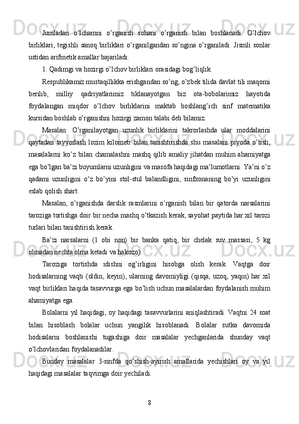 Jumladan   o’lchamni   o’rganish   sohani   o’rganish   bilan   boshlanadi.   O’lchov
birliklari,   tegishli   sanoq   birliklari   o’rganilgandan   so’ngina   o’rganiladi.   Jismli   sonlar
ustidan arifmetik amallar bajariladi. 
1. Qadimgi va hozirgi o’lchov birliklari orasidagi bog’liqlik.
Respublikamiz mustaqillikka erishgandan so’ng, o’zbek tilida davlat tili maqomi
berilib,   milliy   qadriyatlarimiz   tiklanayotgan   biz   ota-bobolarimiz   hayotida
foydalangan   miqdor   o’lchov   birliklarini   maktab   boshlang’ich   sinf   matematika
kursidan boshlab o’rganishni hozirgi zamon talabi deb bilamiz.
Masalan:   O’rganilayotgan   uzunlik   birliklarini   takrorlashda   ular   moddalarini
qaytadan   tayyorlash   lozim   kilometr   bilan   tanishtirishda   shu   masalani   piyoda   o’tish,
masalalarni   ko’z  bilan chamalashni   mashq  qilib amaliy  jihatdan muhim   ahamiyatga
ega bo’lgan ba’zi buyumlarni uzunligini va masofa haqidagi ma’lumotlarni. Ya’ni o’z
qadami   uzunligini   o’z   bo’yini   stol-stul   balan d ligini,   sinfxonaning   bo’yi   uzunligini
eslab qolish shart. 
Masalan,   o’rganishda   darslik   rasmlarini   o’rganish   bilan   bir   qatorda   narsalarini
taroziga tortishga doir bir necha mashq o’tkazish kerak, sayohat paytida har xil tarozi
turlari bilan tanishtirish kerak.
Ba’zi   narsalarni   (1   obi   non)   bir   banka   qatiq,   bir   chelak   suv   massasi,   5   kg
olmadan nechta olma ketadi va hakozo).
Taroziga   tortishda   idishni   og’irligini   hisobga   olish   kerak.   Vaqtga   doir
hodisalarning  vaqti   (oldin,  keyin),  ularning  davomiyligi  (qisqa,   uzoq,  yaqin)  har  xil
vaqt birliklari haqida tasavvurga ega bo’lish uchun masalalardan foydalanish muhim
ahamiyatga ega.
Bolalarni yil haqidagi, oy haqidagi tasavvurlarini aniqlashtiradi. Vaqtni 24 soat
bilan   hisoblash   bolalar   uchun   yangilik   hisoblanadi.   Bolalar   sutka   davomida
hodisalarni   boshlanishi   tugashiga   doir   masalalar   yechganlarida   shunday   vaqt
o’lchovlaridan foydalanadilar.
Bunday   masalalar   3-sinfda   qo’shish-ayirish   amallarida   yechishlari   oy   va   yil
haqidagi masalalar taqvimga doir yechiladi.
8