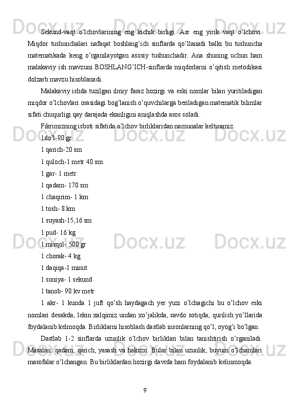 Sekund-vaqt   o’lchovlarining   eng   kichik   birligi.   Asr   eng   yirik   vaqt   o’lchovi.
Miqdor   tushunchalari   nafaqat   boshlang’ich   sinflarda   qo’llanadi   balki   bu   tushuncha
matematikada   keng   o’rganilayotgan   asosiy   tushunchadir.   Ana   shuning   uchun   ham
malakaviy  ish  mavzuni   BOSHLANG’ICH-sinflarda  miqdorlarni   o’qitish   metodikasi
dolzarb mavzu hisoblanadi.
Malakaviy ishda tuzilgan ilmiy faraz hozirgi  va eski  nomlar bilan yuritiladigan
miqdor o’lchovlari orasidagi bog’lanish o’quvchilarga beriladigan matematik bilimlar
sifati chuqurligi qay darajada ekanligini aniqlashda asos soladi.
Fikrimizning isboti sifatida o’lchov birliklaridan namunalar keltiramiz.
1 do’l-90 gr
1 qarich-20 sm
1 quloch-1 metr 40 sm
1 gar- 1 metr
1 qadam- 170 sm
1 chaqirim- 1 km
1 tosh- 8 km
1 suyash-15,16 sm
1 pud- 16 kg
1 misqol- 500 gr
1 chorak- 4 kg
1 daqiqa-1 minut
1 soniya- 1 sekund
1 tanob- 90 kv metr
1   akr-   1   kunda   1   juft   qo’sh   haydagach   yer   yuzi   o’lchagichi   bu   o’lchov   eski
nomlari  desakda,  lekin xalqimiz undan xo’jalikda, savdo  sotiqda, qurilish yo’llarida
foydalanib kelmoqda. Birliklarni hisoblash dastlab insonlarning qo’l, oyog’i bo’lgan.
Dastlab   1-2   sinflarda   uzunlik   o’lchov   birliklari   bilan   tanishtirish   o’rganiladi.
Masalan:  qadam, qarich, yasash  va hakozo. Bular  bilan uzunlik, buyum o’lchamlari
masofalar o’lchangan. Bu birliklardan hozirgi davrda ham foydalanib kelinmoqda.
9