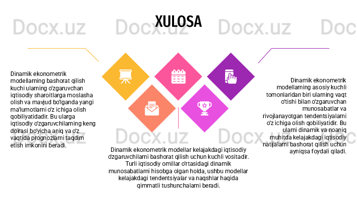 XULOSA
Dinamik ekonometrik modellar kelajakdagi iqtisodiy 
o'zgaruvchilarni bashorat qilish uchun kuchli vositadir. 
Turli iqtisodiy omillar o'rtasidagi dinamik 
munosabatlarni hisobga olgan holda, ushbu modellar 
kelajakdagi tendentsiyalar va naqshlar haqida 
qimmatli tushunchalarni beradi. Dinamik ekonometrik 
modellarning asosiy kuchli 
tomonlaridan biri ularning vaqt 
o'tishi bilan o'zgaruvchan 
munosabatlar va 
rivojlanayotgan tendentsiyalarni 
o'z ichiga olish qobiliyatidir. Bu 
ularni dinamik va noaniq 
muhitda kelajakdagi iqtisodiy 
natijalarni bashorat qilish uchun 
ayniqsa foydali qiladi.Dinamik ekonometrik 
modellarning bashorat qilish 
kuchi ularning o'zgaruvchan 
iqtisodiy sharoitlarga moslasha 
olish va mavjud bo'lganda yangi 
ma'lumotlarni o'z ichiga olish 
qobiliyatidadir. Bu ularga 
iqtisodiy o'zgaruvchilarning keng 
doirasi bo'yicha aniq va o'z 
vaqtida prognozlarni taqdim 
etish imkonini beradi. 