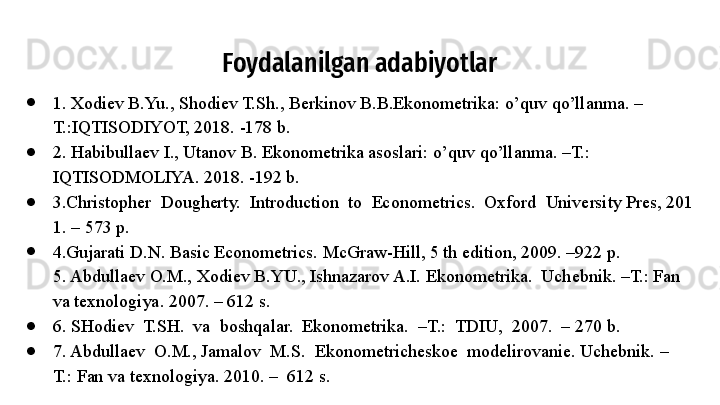 Foydalanilgan adabiyotlar
●
1. Xodiev B.Yu., Shodiev T.Sh., Berkinov B.B.Ekonometrika: o’quv qo’llanma. –
T.:IQTISODIYOT, 2018. -178 b.
●
2. Habibullaev I., Utanov B. Ekonometrika asoslari: o’quv qo’llanma. –T.: 
IQTISODMOLIYA. 2018. -192 b.
●
3.Christopher  Dougherty.	  Introduction	  to	  Econometrics.	  Oxford	  University	 Pres,	 201
1.	
 – 573	 p.	 
●
4.Gujarati
 D.N.	 Basic	 Econometrics.	 McGraw-Hill,	 5 th	 edition,	 2009.	 –922	 p.	 
5. Abdullaev	
 O.M.,	 Xodiev	 B.YU.,	 Ishnazarov	 A.I.	 Ekonometrika.	  Uchebnik.	 –T.: Fan 
va	
 texnologiya.	 2007.	 – 612 s.	 
●
6. SHodiev	
  T.SH.	  va	  boshqalar.	  Ekonometrika.	  –T.:	  TDIU,	  2007.	  – 270	 b.	 
●
7. Abdullaev	
  O.M.,	 Jamalov	  M.S.	  Ekonometricheskoe	  modelirovanie. Uchebnik.	 –
T.:	
 Fan va	 texnologiya.	 2010.	 –  612	 s.	  