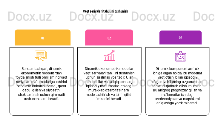 Vaqt seriyalari tahlilini tushunish
Dinamik ekonometrik modellar 
vaqt seriyalari tahlilini tushunish 
uchun ajralmas vositadir. Ular 
iqtisodchilar va tadqiqotchilarga 
iqtisodiy ma'lumotlar ichidagi 
murakkab o'zaro ta'sirlarni 
modellashtirish va tahlil qilish 
imkonini beradi. 02
Dinamik komponentlarni o'z 
ichiga olgan holda, bu modellar 
vaqt o'tishi bilan iqtisodiy 
o'zgaruvchilarning o'zgaruvchan 
tabiatini qamrab olishi mumkin. 
Bu aniqroq prognozlar qilish va 
ma'lumotlar ichidagi 
tendentsiyalar va naqshlarni 
aniqlashga yordam beradi. 03
Bundan tashqari, dinamik 
ekonometrik modellardan 
foydalanish turli omillarning vaqt 
seriyalari ma'lumotlariga ta'sirini 
baholash imkonini beradi, qaror 
qabul qilish va siyosatni 
shakllantirish uchun qimmatli 
tushunchalarni beradi. 01 