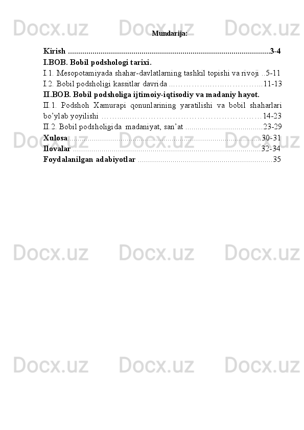 Mundarija:
Kirish ...................................................................................................3-4
I.BOB. Bobil podshologi tarixi.
I.1.  Mesopotamiyada shahar-davlatlarning tashkil topishi va rivoji ..5-11
I.2.  Bobil podsholigi kassitlar davrida ...…………..…..…………...11-13
II. BOB. Bobil podsholiga ijtimoiy-iqtisodiy va madaniy hayot. 
II.1.   Podshoh   Xamurapi   qonunlarining   yaratilishi   va   bobil   shaharlari
bo’ylab yoyilishi …….......…………………………………………14-23
II.2. Bobil podsholigida  madaniyat, san’at ......................................23-29
Xulosa ...............................................................................................30-31
Ilovalar  ............................................................................................32-34
Foydalanilgan adabiyotlar  ..................................................................35
 
  