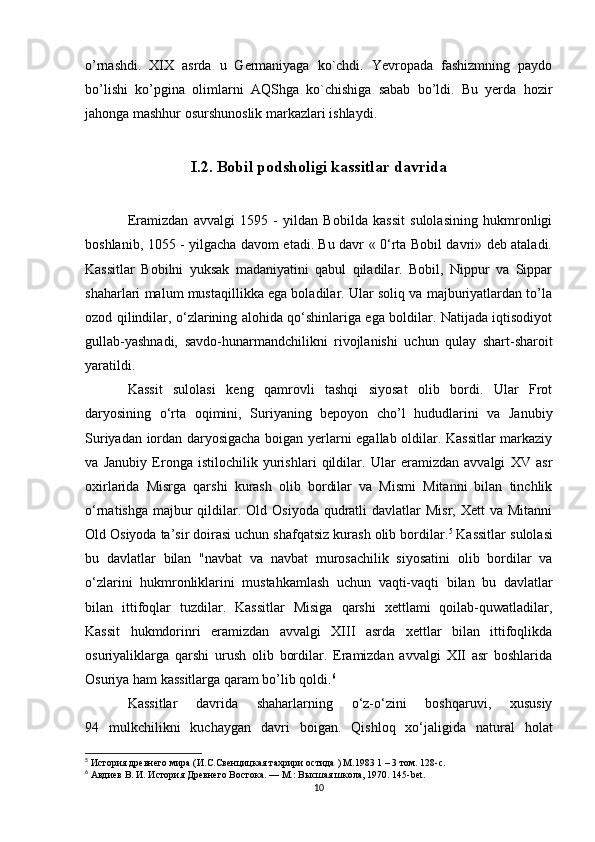 o’rnashdi.   XIX   asrda   u   Germaniyaga   ko`chdi.   Yevropada   fashizmning   paydo
bo’lishi   ko’pgina   olimlarni   AQShga   ko`chishiga   sabab   bo’ldi.   Bu   yerda   hozir
jahonga mashhur osurshunoslik markazlari ishlaydi.  
I.2. Bobil podsholigi kassitlar davrida
Eramizdan   avvalgi   1595   -   yildan   Bobilda   kassit   sulolasining   hukmronligi
boshlanib, 1055 - yilgacha davom etadi. Bu davr « 0‘rta Bobil davri» deb ataladi.
Kassitlar   Bobilni   yuksak   madaniyatini   qabul   qiladilar.   Bobil,   Nippur   va   Sippar
shaharlari malum mustaqillikka ega boladilar. Ular soliq va majburiyatlardan to’la
ozod qilindilar, o‘zlarining alohida qo‘shinlariga ega boldilar. Natijada iqtisodiyot
gullab-yashnadi,   savdo-hunarmandchilikni   rivojlanishi   uchun   qulay   shart-sharoit
yaratildi. 
Kassit   sulolasi   keng   qamrovli   tashqi   siyosat   olib   bordi.   Ular   Frot
daryosining   o‘rta   oqimini,   Suriyaning   bepoyon   cho’l   hududlarini   va   Janubiy
Suriyadan iordan daryosigacha boigan yerlarni egallab oldilar. Kassitlar markaziy
va   Janubiy   Eronga   istilochilik   yurishlari   qildilar.   Ular   eramizdan   avvalgi   XV   asr
oxirlarida   Misrga   qarshi   kurash   olib   bordilar   va   Mismi   Mitanni   bilan   tinchlik
o‘rnatishga  majbur  qildilar. Old Osiyoda qudratli  davlatlar  Misr, Xett  va Mitanni
Old Osiyoda ta’sir doirasi uchun shafqatsiz kurash olib bordilar. 5
 Kassitlar sulolasi
bu   davlatlar   bilan   "navbat   va   navbat   murosachilik   siyosatini   olib   bordilar   va
o‘zlarini   hukmronliklarini   mustahkamlash   uchun   vaqti-vaqti   bilan   bu   davlatlar
bilan   ittifoqlar   tuzdilar.   Kassitlar   Misiga   qarshi   xettlami   qoilab-quwatladilar,
Kassit   hukmdorinri   eramizdan   avvalgi   XIII   asrda   xettlar   bilan   ittifoqlikda
osuriyaliklarga   qarshi   urush   olib   bordilar.   Eramizdan   avvalgi   XII   asr   boshlarida
Osuriya ham kassitlarga qaram bo’lib qoldi. 6
Kassitlar   davrida   shaharlarning   o‘z-o‘zini   boshqaruvi,   xususiy
94   mulkchilikni   kuchaygan   davri   boigan.   Qishloq   xo‘jaligida   natural   holat
5
  История   древнего   мира  ( И . С . Свенцицкая   тахрири   остида  ) M.1983 1 – 3  том . 128-c.
6
 Авдиев В. И. История Древнего Востока. — М.: Высшая школа, 1970. 145- bet .
10 