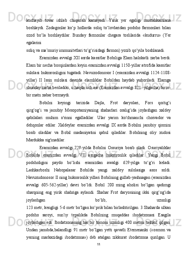 kuchayib   tovar   ishlab   chiqarish   kamayadi.   Yirik   yer   egaligi   mustahkamlana
boshlaydi.   Zodagonlar   ko‘p   hollarda   soliq   to‘lovlaridan   podsho   farmonlari   bilan
ozod   bo‘la   boshlaydilar.   Bunday   farmonlar   chegara   toslilarida   «kudurru»   (Yer
egalarini
soliq va ma’muriy immunitetlari to‘g‘risidagi farmon) yozib qo‘yila boshlanadi.
Eramizdan avvalgi XII asrda kassitlar Bobiliga Elam halokatli zarba berdi.
Elam bir necha bosqinlardan keyin eramizdan avvalgi 1150-yillar atrofida kassitlar
sulolasi hukmronligini tugatadi. Navuxodonosor I (eramizdan avvalgi 1124-1108-
yillar)   II   Issin   sulolasi   davrida   elamliklar   Bobildan   haydab   yuboriladi.   Elamga
shunday zarba beriladiki, u haqda uch asr (Eramizdan avvalgi 821 -yilgacha) biror-
bir matn xabar bermaydi. 
Bobilni   keyingi   tarixida   Dajla,   Frot   daryolari,   Fors   qoitig‘i
qirg‘og‘i   va   janubiy   Mesopotamiyaning   shaharlari   oralig‘ida   joylashgan   xaldey
qabilalari   muhim   o'rinni   egalladilar.   Ular   yarim   ko'chmanchi   choivador   va
dehqonlar   edilar.   Xaldeylar   eramizdan   avvalgi   IX   asrda   Bobilni   janubiy   qismini
bosib   oladilar   va   Bobil   madaniyatini   qabul   qiladilar.   Bobilning   oliy   xudosi
Mardukka sig'inadilar.
Eramizdan   avvalgi   729-yilda   Bobilni   Ossuriya   bosib   oladi.   Osuriyaliklar
Bobilda   eramizdan   avvalgi   VII   asrgacha   hukmronlik   qiladilar.   Yangi   Bobil
podsholigini   paydo   bo‘lishi   eramizdan   awalgi   629-yilga   to‘g‘ri   keladi.
Lashkarboshi   Nabopalasar   Bobilda   yangi   xaldey   sulolasiga   asos   soldi.
Navuxudonosor II ning hukmronlik yillari Bobilning gullab-yashnagan (eramizdan
avvalgi   605-562-yillar)   davri   bo‘ldi.   Bobil   200   ming   aholisi   bo‘lgan   qadimgi
sharqning   eng   yirik   shahriga   aylandi.   Shahar   Frot   daryosining   ikki   qirg‘og‘ida
joylashgan   bo‘lib,   uzunligi
123 metr, kengligi 5-6 metr bo‘lgan ko‘prik bilan birlashtirilgan. 3 Shaharda ulkan
podsho   saroyi,   sun’iy   tepalikda   Bobilning   muqaddas   ibodatxonasi   Esagila
joylashgan edi. Ibodatxonaning har bir tomoni uzunligi 400 metrni tashkil qilgan.
Undan   janubda,balandligi   91   metr   bo‘Igan   yetti   qavatli   Etemenanki   («osmon   va
yeming   markazidagi   ibodatxona»)   deb   atalgan   zikkurat   ibodatxona   qurilgan.   U
11