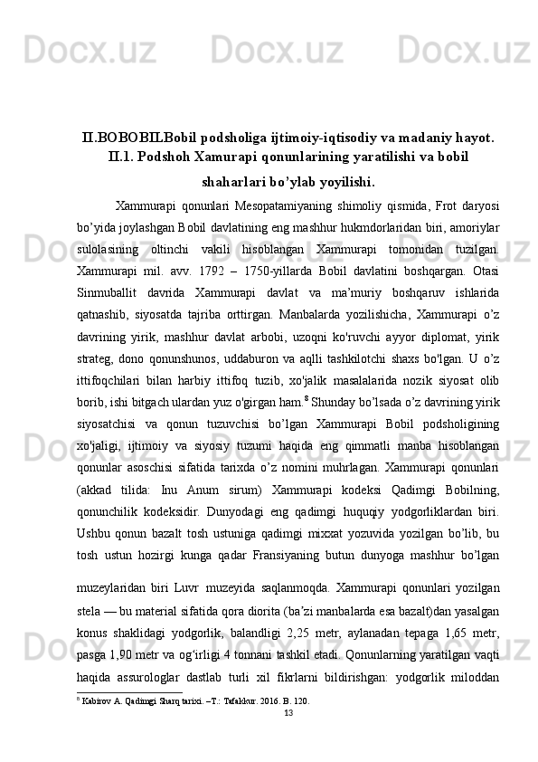 II. BOBOBILBobil podsholiga ijtimoiy-iqtisodiy va madaniy hayot.
II.1. Podshoh Xamurapi qonunlarining yaratilishi va bobil
shaharlari bo’ylab yoyilishi.
Xammurapi   qonunlari   Mesopatamiyaning   shimoliy   qismida,   Frot   daryosi
bo’yida joylashgan Bobil davlatining eng mashhur hukmdorlaridan biri, amoriylar
sulolasining   oltinchi   vakili   hisoblangan   Xammurapi   tomonidan   tuzilgan.
Xammurapi   mil.   avv.   1792   –   1750-yillarda   Bobil   davlatini   boshqargan.   Otasi
Sinmuballit   davrida   Xammurapi   davlat   va   ma’muriy   boshqaruv   ishlarida
qatnashib,   siyosatda   tajriba   orttirgan.   Manbalarda   yozilishicha,   Xammurapi   o’z
davrining   yirik,   mashhur   davlat   arbobi,   uzoqni   ko'ruvchi   ayyor   diplomat,   yirik
strateg,   dono   qonunshunos,   uddaburon   va   aqlli   tashkilotchi   shaxs   bo'lgan.   U   o’z
ittifoqchilari   bilan   harbiy   ittifoq   tuzib,   xo'jalik   masalalarida   nozik   siyosat   olib
borib, ishi bitgach ulardan yuz o'girgan ham. 8
 Shunday bo’lsada o’z davrining yirik
siyosatchisi   va   qonun   tuzuvchisi   bo’lgan   Xammurapi   Bobil   podsholigining
xo'jaligi,   ijtimoiy   va   siyosiy   tuzumi   haqida   eng   qimmatli   manba   hisoblangan
qonunlar   asoschisi   sifatida   tarixda   o’z   nomini   muhrlagan.   Xammurapi   qonunlari
(akkad   tilida:   Inu   Anum   sirum)   Xammurapi   kodeksi   Qadimgi   Bobilning,
qonunchilik   kodeksidir.   Dunyodagi   eng   qadimgi   huquqiy   yodgorliklardan   biri.
Ushbu   qonun   bazalt   tosh   ustuniga   qadimgi   mixxat   yozuvida   yozilgan   bo’lib,   bu
tosh   ustun   hozirgi   kunga   qadar   Fransiyaning   butun   dunyoga   mashhur   bo’lgan
muzeylaridan   biri   Luvr   muzeyida   saqlanmoqda.   Xammurapi   qonunlari   yozilgan
stela — bu material sifatida qora diorita (ba zi manbalarda esa bazalt)dan yasalganʼ
konus   shaklidagi   yodgorlik,   balandligi   2,25   metr,   aylanadan   tepaga   1,65   metr,
pasga 1,90 metr va og irligi 4 tonnani tashkil etadi. Qonunlarning yaratilgan vaqti	
ʻ
haqida   assurologlar   dastlab   turli   xil   fikrlarni   bildirishgan:   yodgorlik   miloddan
8
  Kabirov   A .  Qadimgi   Sharq   tarixi . – T .:  Tafakkur .  2016. B. 120.
13 