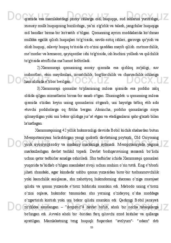 qismida   esa   mamlakatdagi   jinoiy   ishlarga   oid,   huquqqa,   sud   ishlarini   yuritishga,
xususiy mulk huquqining buzilishiga, ya’ni o'g'irlik va talash, jangchilar huquqiga
oid   bandlar   birma-bir   ko'rsatib   o‘tilgan.   Qonunning   ayrim   moddalarida   ko'chmas
mulkka   egalik   qilish   huquqlari   to'g’risida,   savdo-sotiq   ishlari,   garovga   qo'yish   va
olish huquqi, oilaviy huquq to'risida o'z-o'zini qasddan mayib qilish. me'morchilik,
me’morlar va kemasoz, qayiqsozlar ishi to'g'risida, ish kuchini yollash va qulchilik
to'g'risida atroflicha ma’lumot keltiriladi. 
2).Xammurapi   qonunining   asosiy   qismida   esa   qishloq   xo'jaligi,   suv
inshootlari,   ekin   maydonlari,   ziroatchilik,   bog'dorchilik   va   chorvachilik   ishlariga
ham alohida e’tibor berilgan.
3).Xammurapi   qonunlar   to'plamining   xulosa   qismida   esa   podsho   xalq
oldida qilgan xizmatlarini birma-bir sanab o'tgan. Shuningdek. u qonunning xulosa
qismida   o'zidan   keyin   uning   qonunlarini   o'rganib,   uni   hayotga   tatbiq   etib   ado
etuvchi   podsholarga   oq   fotiha   bergan.   Aksincha,   podsho   qonunlariga   rioya
qilmaydigan yoki uni bekor qilishga jur’at etgan va etadiganlarni qahr-g'azab bilan
la'natlagan.
          Xammurapining 42 yillik hukmronligi davrida Bobil kichik shahardan butun
Mesopotamiyani   birlashtirgan   yangi   qudratli   davlatning   poytaxti,   Old   Osiyoning
yirik   siyosiyiqtisodiy   va   madaniy   markaziga   aylanadi.   Mesopotamiyada   yagona
markazlashgan   davlat   tashkil   topadi.   Davlat   boshqaruvining   samarali   bo‘lishi
uchun qator tadbirlar amalga oshiriladi. Shu tadbirlar ichida Xammurapi qonunlari
yuqorida ta’kidlab o’tilgan mamlakat rivoji uchun muhim o’rin tutdi. Eng e’tiborli
jihati   shundaki,   agar   kimdadir   ushbu   qonun   yuzasidan   biror-bir   tushunmovchilik
yoki   kamchilik   aniqlansa,   shu   zahotiyoq   hukmdorning   shaxsan   o’ziga   murojaat
qilishi   va   qonun   yuzasida   e’tiroz   bildirishi   mumkin   edi.   Mabodo   uning   e’tirozi
o’zini   oqlasa,   hukmdor   tomonidan   shu   yerning   o’zidayoq   o’sha   moddaga
o’zgartirish   kiritish   yoki   uni   bekor   qilishi   mumkin   edi.   Qadimgi   Bobil   jamiyati
zo'rlikka   asoslangan   –   ”despotic”4   davlat   bo'lib,   aholi   bir   necha   tabaqalarga
bo'lingan   edi.   Avvalo   aholi   bir   -biridan   farq   qiluvchi   ozod   kishilar   va   qullarga
ajratilgan.   Mamlakatning   teng   huquqli   fuqarolari   “avilyum"-   '‘odam"   deb
15 
