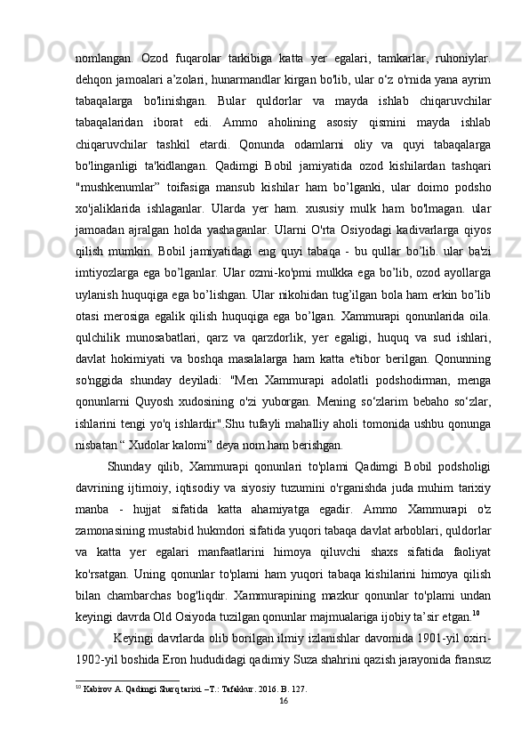 nomlangan.   Ozod   fuqarolar   tarkibiga   katta   yer   egalari,   tamkarlar,   ruhoniylar.
dehqon jamoalari a’zolari, hunarmandlar kirgan bo'lib, ular o‘z o'rnida yana ayrim
tabaqalarga   bo'linishgan.   Bular   quldorlar   va   mayda   ishlab   chiqaruvchilar
tabaqalaridan   iborat   edi.   Ammo   aholining   asosiy   qismini   mayda   ishlab
chiqaruvchilar   tashkil   etardi.   Qonunda   odamlarni   oliy   va   quyi   tabaqalarga
bo'linganligi   ta'kidlangan.   Qadimgi   Bobil   jamiyatida   ozod   kishilardan   tashqari
"mushkenumlar”   toifasiga   mansub   kishilar   ham   bo’lganki,   ular   doimo   podsho
xo'jaliklarida   ishlaganlar.   Ularda   yer   ham.   xususiy   mulk   ham   bo'lmagan.   ular
jamoadan   ajralgan   holda   yashaganlar.   Ularni   O'rta   Osiyodagi   kadivarlarga   qiyos
qilish   mumkin.   Bobil   jamiyatidagi   eng   quyi   tabaqa   -   bu   qullar   bo’lib.   ular   ba'zi
imtiyozlarga ega bo’lganlar. Ular ozmi-ko'pmi  mulkka ega bo’lib, ozod ayollarga
uylanish huquqiga ega bo’lishgan. Ular nikohidan tug’ilgan bola ham erkin bo’lib
otasi   merosiga   egalik   qilish   huquqiga   ega   bo’lgan.   Xammurapi   qonunlarida   oila.
qulchilik   munosabatlari,   qarz   va   qarzdorlik,   yer   egaligi,   huquq   va   sud   ishlari,
davlat   hokimiyati   va   boshqa   masalalarga   ham   katta   e'tibor   berilgan.   Qonunning
so'nggida   shunday   deyiladi:   "Men   Xammurapi   adolatli   podshodirman,   menga
qonunlarni   Quyosh   xudosining   o'zi   yuborgan.   Mening   so‘zlarim   bebaho   so‘zlar,
ishlarini  tengi   yo'q ishlardir".Shu  tufayli   mahalliy aholi   tomonida  ushbu  qonunga
nisbatan “ Xudolar kalomi” deya nom ham berishgan. 
Shunday   qilib,   Xammurapi   qonunlari   to'plami   Qadimgi   Bobil   podsholigi
davrining   ijtimoiy,   iqtisodiy   va   siyosiy   tuzumini   o'rganishda   juda   muhim   tarixiy
manba   -   hujjat   sifatida   katta   ahamiyatga   egadir.   Ammo   Xammurapi   o'z
zamonasining mustabid hukmdori sifatida yuqori tabaqa davlat arboblari, quldorlar
va   katta   yer   egalari   manfaatlarini   himoya   qiluvchi   shaxs   sifatida   faoliyat
ko'rsatgan.   Uning   qonunlar   to'plami   ham   yuqori   tabaqa   kishilarini   himoya   qilish
bilan   chambarchas   bog'liqdir.   Xammurapining   mazkur   qonunlar   to'plami   undan
keyingi davrda Old Osiyoda tuzilgan qonunlar majmualariga ijobiy ta’sir etgan. 10
 
Keyingi davrlarda olib borilgan ilmiy izlanishlar davomida 1901-yil oxiri-
1902-yil boshida Eron hududidagi qadimiy Suza shahrini qazish jarayonida fransuz
10
 Kabirov A. Qadimgi Sharq tarixi. –T.: Tafakkur. 2016. B. 127.
16 