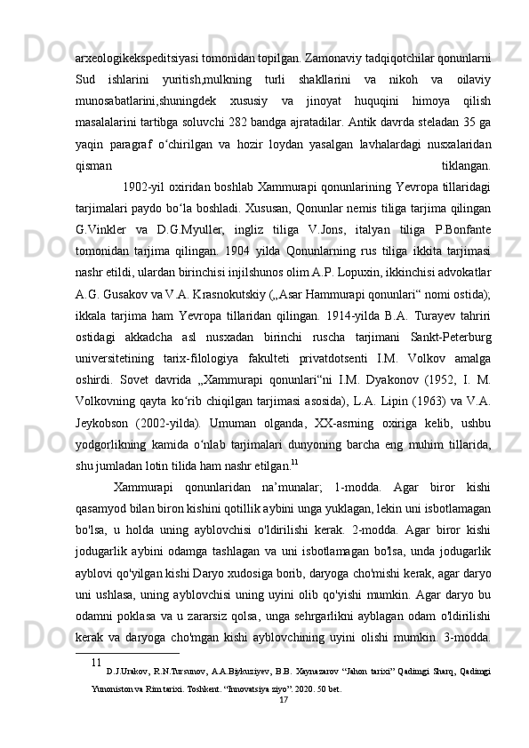 arxeologikekspeditsiyasi tomonidan topilgan. Zamonaviy tadqiqotchilar qonunlarni
Sud   ishlarini   yuritish,mulkning   turli   shakllarini   va   nikoh   va   oilaviy
munosabatlarini,shuningdek   xususiy   va   jinoyat   huquqini   himoya   qilish
masalalarini tartibga soluvchi 282 bandga ajratadilar. Antik davrda steladan 35 ga
yaqin   paragraf   o chirilgan   va   hozir   loydan   yasalgan   lavhalardagi   nusxalaridanʻ
qisman   tiklangan.
                     1902-yil  oxiridan boshlab Xammurapi  qonunlarining Yevropa tillaridagi
tarjimalari paydo bo la boshladi. Xususan,  Qonunlar  nemis tiliga tarjima qilingan	
ʻ
G.Vinkler   va   D.G.Myuller,   ingliz   tiliga   V.Jons,   italyan   tiliga   P.Bonfante
tomonidan   tarjima   qilingan.   1904   yilda   Qonunlarning   rus   tiliga   ikkita   tarjimasi
nashr etildi, ulardan birinchisi injilshunos olim A.P. Lopuxin, ikkinchisi advokatlar
A.G. Gusakov va V.A. Krasnokutskiy („Asar Hammurapi qonunlari“ nomi ostida);
ikkala   tarjima   ham   Yevropa   tillaridan   qilingan.   1914-yilda   B.A.   Turayev   tahriri
ostidagi   akkadcha   asl   nusxadan   birinchi   ruscha   tarjimani   Sankt-Peterburg
universitetining   tarix-filologiya   fakulteti   privatdotsenti   I.M.   Volkov   amalga
oshirdi.   Sovet   davrida   „Xammurapi   qonunlari“ni   I.M.   Dyakonov   (1952,   I.   M.
Volkovning   qayta   ko rib   chiqilgan   tarjimasi   asosida),   L.A.   Lipin   (1963)   va   V.A.
ʻ
Jeykobson   (2002-yilda).   Umuman   olganda,   XX-asrning   oxiriga   kelib,   ushbu
yodgorlikning   kamida   o nlab   tarjimalari   dunyoning   barcha   eng   muhim   tillarida,	
ʻ
shu jumladan lotin tilida ham nashr etilgan. 11
Xammurapi   qonunlaridan   na’munalar;   1-modda.   Agar   biror   kishi
qasamyod bilan biron kishini qotillik aybini unga yuklagan, lekin uni isbotlamagan
bo'lsa,   u   holda   uning   ayblovchisi   o'ldirilishi   kerak.   2-modda.   Agar   biror   kishi
jodugarlik   aybini   odamga   tashlagan   va   uni   isbotlamagan   bo'lsa,   unda   jodugarlik
ayblovi qo'yilgan kishi Daryo xudosiga borib, daryoga cho'mishi kerak, agar daryo
uni   ushlasa,   uning   ayblovchisi   uning   uyini   olib   qo'yishi   mumkin.   Agar   daryo   bu
odamni   poklasa   va   u   zararsiz   qolsa,   unga   sehrgarlikni   ayblagan   odam   o'ldirilishi
kerak   va   daryoga   cho'mgan   kishi   ayblovchining   uyini   olishi   mumkin.   3-modda.
11
  D.J.Urakov,   R.N.Tursunov,   A.A.Biykuziyev,   B.B.   Xaynazarov   “Jahon   tarixi”   Qadimgi   Sharq,   Qadimgi
Yunoniston va Rim tarixi. Toshkent. “Innovatsiya ziyo”. 2020. 50 bet.
17 