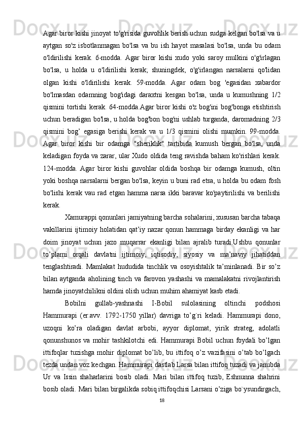 Agar biror kishi jinoyat to'g'risida guvohlik berish uchun sudga kelgan bo'lsa va u
aytgan   so'z   isbotlanmagan   bo'lsa   va   bu   ish   hayot   masalasi   bo'lsa,   unda   bu   odam
o'ldirilishi   kerak.   6-modda.   Agar   biror   kishi   xudo   yoki   saroy   mulkini   o'g'irlagan
bo'lsa,   u   holda   u   o'ldirilishi   kerak;   shuningdek,   o'g'irlangan   narsalarni   qo'lidan
olgan   kishi   o'ldirilishi   kerak.   59-modda.   Agar   odam   bog   'egasidan   xabardor
bo'lmasdan   odamning   bog'idagi   daraxtni   kesgan   bo'lsa,   unda   u   kumushning   1/2
qismini tortishi kerak. 64-modda.Agar biror kishi o'z bog'ini bog'bonga etishtirish
uchun beradigan bo'lsa, u holda bog'bon bog'ni ushlab turganda, daromadning 2/3
qismini   bog’   egasiga   berishi   kerak   va   u   1/3   qismini   olishi   mumkin.   99-modda.
Agar   biror   kishi   bir   odamga   "sheriklik"   tartibida   kumush   bergan   bo'lsa,   unda
keladigan foyda va zarar, ular Xudo oldida teng ravishda baham ko'rishlari kerak.
124-modda.   Agar   biror   kishi   guvohlar   oldida   boshqa   bir   odamga   kumush,   oltin
yoki boshqa narsalarni bergan bo'lsa, keyin u buni rad etsa, u holda bu odam fosh
bo'lishi   kerak   vau   rad   etgan   hamma   narsa   ikki   baravar   ko'paytirilishi   va   berilishi
kerak.
Xamurappi qonunlari jamiyatning barcha sohalarini, xususan barcha tabaqa
vakillarini  ijtimoiy holatidan qat’iy nazar  qonun hammaga birday  ekanligi  va har
doim   jinoyat   uchun   jazo   muqarrar   ekanligi   bilan   ajralib   turadi.Ushbu   qonunlar
to’plami   orqali   davlatni   ijtimoiy,   iqtisodiy,   siyosiy   va   ma’naviy   jihatiddan
tenglashtiradi.  Mamlakat   hududida  tinchlik  va  osoyishtalik   ta’minlanadi.  Bir  so’z
bilan  aytganda   aholining   tinch   va   farovon   yashashi   va   mamalakatni   rivojlantirish
hamda jinoyatchilikni oldini olish uchun muhim ahamiyat kasb etadi.
Bobilni   gullab-yashnashi   I-Bobil   sulolasining   oltinchi   podshosi
Hammurapi   (er.avv.   1792-1750   yillar)   davriga   to’g`ri   keladi.   Hammurapi   dono,
uzoqni   ko’ra   oladigan   davlat   arbobi,   ayyor   diplomat,   yirik   strateg,   adolatli
qonunshunos   va   mohir   tashkilotchi   edi.   Hammurapi   Bobil   uchun   foydali   bo’lgan
ittifoqlar   tuzishga   mohir   diplomat   bo’lib,   bu   ittifoq   o’z   vazifasini   o’tab   bo’lgach
tezda undan voz kechgan. Hammurapi dastlab Larsa bilan ittifoq tuzadi va janubda
Ur   va   Issin   shaharlarini   bosib   oladi.   Mari   bilan   ittifoq   tuzib,   Eshnunna   shahrini
bosib oladi. Mari bilan birgalikda sobiq ittifoqchisi Larsani o’ziga bo`ysundirgach,
18 