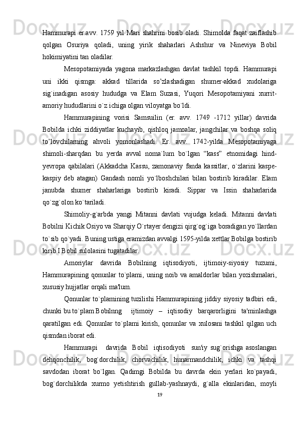 Hammurapi  er.avv. 1759  yil  Mari   shahrini   bosib oladi.  Shimolda faqat   zaiflashib
qolgan   Osuriya   qoladi,   uning   yirik   shaharlari   Ashshur   va   Nineviya   Bobil
hokimiyatini tan oladilar.
Mesopotamiyada   yagona   markazlashgan   davlat   tashkil   topdi.   Hammurapi
uni   ikki   qismga:   akkad   tillarida   so’zlashadigan   shumer-akkad   xudolariga
sig`inadigan   asosiy   hududga   va   Elam   Suzasi,   Yuqori   Mesopotamiyani   xurrit-
amoriy hududlarini o`z ichiga olgan viloyatga bo`ldi.
Hammurapining   vorisi   Samsuilin   (er.   avv.   1749   -1712   yillar)   davrida
Bobilda   ichki   ziddiyatlar   kuchayib,   qishloq   jamoalar,   jangchilar   va   boshqa   soliq
to’lovchilarning   ahvoli   yomonlashadi.   Er.   avv.   1742-yilda   Mesopotamiyaga
shimoli-sharqdan   bu   yerda   avval   noma`lum   bo`lgan   “kass”   etnomidagi   hind-
yevropa   qabilalari   (Akkadcha   Kassu,   zamonaviy   fanda   kassitlar,   o`zlarini   kaspe-
kaspiy   deb   atagan)   Gandash   nomli   yo`lboshchilari   bilan   bostirib   kiradilar.   Elam
janubda   shumer   shaharlariga   bostirib   kiradi.   Sippar   va   Issin   shaharlarida
qo`zg`olon ko`tariladi.
Shimoliy-g`arbda   yangi   Mitanni   davlati   vujudga   keladi.   Mitanni   davlati
Bobilni Kichik Osiyo va Sharqiy O`rtayer dengizi qirg`og`iga boradigan yo`llardan
to`sib qo`yadi. Buning ustiga eramizdan avvalgi 1595-yilda xettlar Bobilga bostirib
kirib I Bobil sulolasini tugatadilar.
Amoriylar   davrida   Bobilning   iqtisodiyoti,   ijtimoiy-siyosiy   tuzumi,
Hammurapining   qonunlar   to`plami,   uning   noib   va   amaldorlar   bilan   yozishmalari,
xususiy hujjatlar orqali ma'lum.
Qonunlar to`plamining tuzilishi  Hammurapining jiddiy siyosiy tadbiri edi,
chunki bu to`plam Bobilnng ijtimoiy   –   iqtisodiy   barqarorligini   ta'minlashga
qaratilgan   edi.   Qonunlar   to`plami   kirish,   qonunlar   va   xulosani   tashkil   qilgan   uch
qismdan iborat edi.
Hammurapi       davrida     Bobil     iqtisodiyoti     sun'iy   sug`orishga   asoslangan
dehqonchilik,   bog`dorchilik,   chorvachilik,   hunarmandchilik,   ichki   va   tashqi
savdodan   iborat   bo`lgan.   Qadimgi   Bobilda   bu   davrda   ekin   yerlari   ko`payadi,
bog`dorchilikda   xurmo   yetishtirish   gullab-yashnaydi,   g`alla   ekinlaridan,   moyli
19