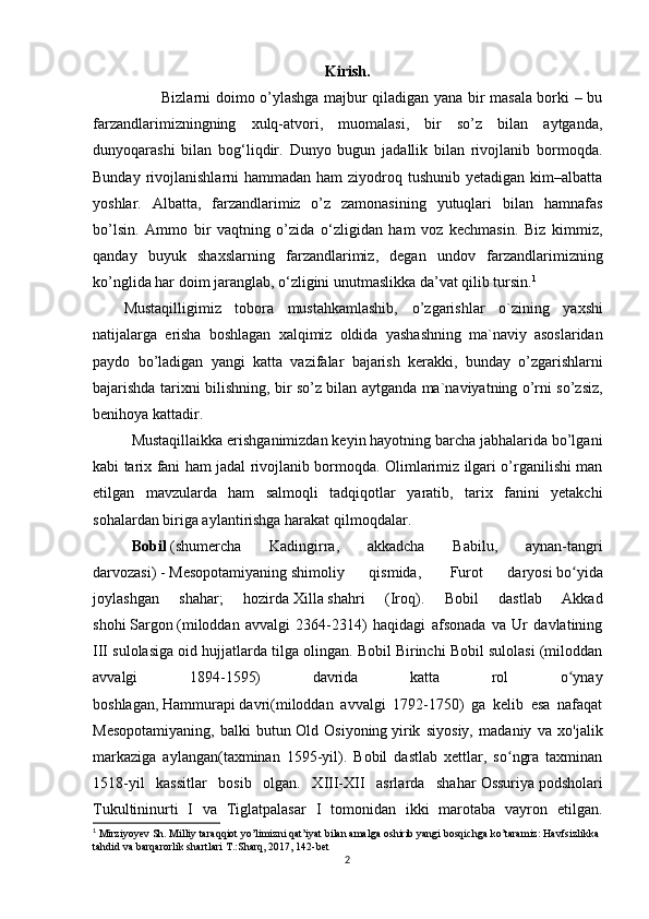 Kirish.
            Bizlarni doimo o’ylashga majbur qiladigan yana bir masala borki – bu
farzandlarimizningning   xulq-atvori,   muomalasi,   bir   so’z   bilan   aytganda,
dunyoqarashi   bilan   bog‘liqdir.   Dunyo   bugun   jadallik   bilan   rivojlanib   bormoqda.
Bunday rivojlanishlarni  hammadan ham  ziyodroq tushunib yetadigan  kim–albatta
yoshlar.   Albatta,   farzandlarimiz   o’z   zamonasining   yutuqlari   bilan   hamnafas
bo’lsin.   Ammo   bir   vaqtning   o’zida   o‘zligidan   ham   voz   kechmasin.   Biz   kimmiz,
qanday   buyuk   shaxslarning   farzandlarimiz,   degan   undov   farzandlarimizning
ko’nglida har doim jaranglab, o‘zligini unutmaslikka da’vat qilib tursin. 1
Mustaqilligimiz   tobora   mustahkamlashib,   o’zgarishlar   o`zining   yaxshi
natijalarga   erisha   boshlagan   xalqimiz   oldida   yashash ning   ma`naviy   asoslaridan
paydo   bo’ladigan   yangi   katta   vazifalar   bajarish   kerak ki,   bunday   o’zgarishlarni
bajarishda   tarixni bilishning ,   bir so’z bilan aytganda   ma`naviyatning   o’rni   so’zsiz ,
benihoya kattadir. 
Mustaqillaikka erishganimizdan keyin hayotning barcha jabhalarida bo’lgani
kabi tarix fani ham jadal rivojlanib bormoqda. Olimlarimiz ilgari o’rganilishi man
etilgan   mavzularda   ham   salmoqli   tadqiqotlar   yaratib,   tarix   fanini   yetakchi
sohalardan biriga aylantirishga harakat qilmoqdalar. 
  Bobil   (shumercha   Kadingirra,   akkadcha   Babilu,   aynan-tangri
darvozasi)   -   Mesopotamiyaning   shimoliy   qismida,     Furot   daryosi   bo yidaʻ
joylashgan   shahar;   hozirda   Xilla   shahri   ( Iroq ).   Bobil   dastlab   Akkad
shohi   Sargon   (miloddan   avvalgi   2364-2314)   haqidagi   afsonada   va   Ur   davlatining
III sulolasiga oid hujjatlarda tilga olingan. Bobil Birinchi Bobil sulolasi (miloddan
avvalgi   1894-1595)   davrida   katta   rol   o ynay
ʻ
boshlagan,   Hammurapi   davri(miloddan   avvalgi   1792-1750)   ga   kelib   esa   nafaqat
Mesopotamiyaning,   balki   butun   Old   Osiyoning   yirik   siyosiy,   madaniy   va   xo'jalik
markaziga   aylangan(taxminan   1595-yil).   Bobil   dastlab   xettlar,   so ngra   taxminan	
ʻ
1518-yil   kassitlar   bosib   olgan.   XIII-XII   asrlarda   shahar   Ossuriya   podsholari
Tukultininurti   I   va   Tiglatpalasar   I   tomonidan   ikki   marotaba   vayron   etilgan.
1
 Mirziyoyev Sh. Milliy taraqqiot yo’limizni qat’iyat bilan amalga oshirib yangi bosqichga ko’taramiz: Havfsizlikka 
tahdid va barqarorlik shartlari T.:Sharq, 2017, 142-bet 
2