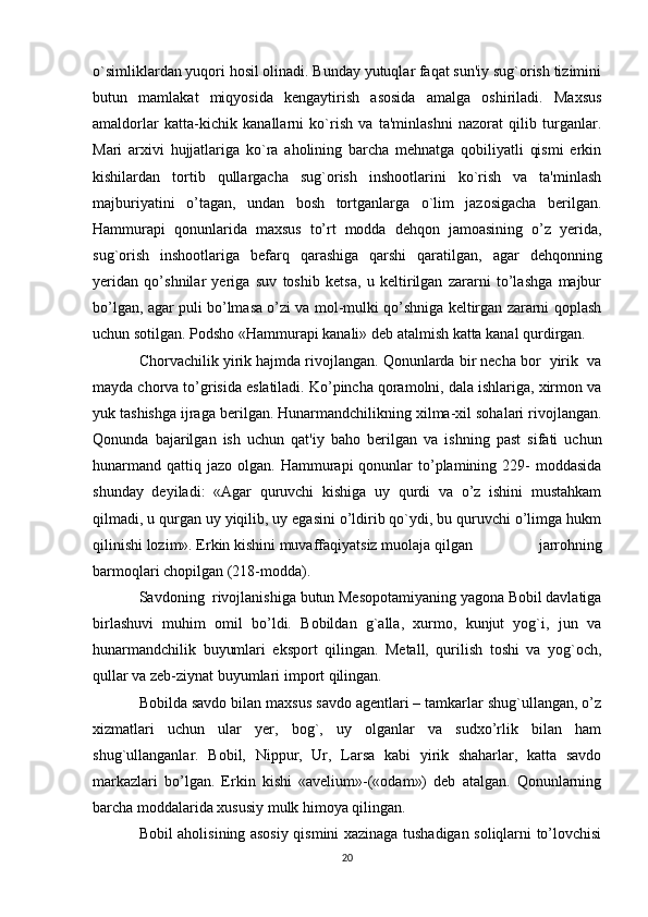 o`simliklardan yuqori hosil olinadi. Bunday yutuqlar faqat sun'iy sug`orish tizimini
butun   mamlakat   miqyosida   kengaytirish   asosida   amalga   oshiriladi.   Maxsus
amaldorlar   katta-kichik   kanallarni   ko`rish   va   ta'minlashni   nazorat   qilib   turganlar.
Mari   arxivi   hujjatlariga   ko`ra   aholining   barcha   mehnatga   qobiliyatli   qismi   erkin
kishilardan   tortib   qullargacha   sug`orish   inshootlarini   ko`rish   va   ta'minlash
majburiyatini   o’tagan,   undan   bosh   tortganlarga   o`lim   jazosigacha   berilgan.
Hammurapi   qonunlarida   maxsus   to’rt   modda   dehqon   jamoasining   o’z   yerida,
sug`orish   inshootlariga   befarq   qarashiga   qarshi   qaratilgan,   agar   dehqonning
yeridan   qo’shnilar   yeriga   suv   toshib   ketsa,   u   keltirilgan   zararni   to’lashga   majbur
bo’lgan, agar puli bo’lmasa o’zi va mol-mulki qo’shniga keltirgan zararni qoplash
uchun sotilgan. Podsho «Hammurapi kanali» deb atalmish katta kanal qurdirgan.
Chorvachilik yirik hajmda rivojlangan. Qonunlarda bir necha bor  yirik  va
mayda chorva to’grisida eslatiladi. Ko’pincha qoramolni, dala ishlariga, xirmon va
yuk tashishga ijraga berilgan. Hunarmandchilikning xilma-xil sohalari rivojlangan.
Qonunda   bajarilgan   ish   uchun   qat'iy   baho   berilgan   va   ishning   past   sifati   uchun
hunarmand  qattiq  jazo olgan.  Hammurapi  qonunlar  to’plamining 229-  moddasida
shunday   deyiladi:   «Agar   quruvchi   kishiga   uy   qurdi   va   o’z   ishini   mustahkam
qilmadi, u qurgan uy yiqilib, uy egasini o’ldirib qo`ydi, bu quruvchi o’limga hukm
qilinishi lozim». Erkin kishini muvaffaqiyatsiz muolaja qilgan   jarrohning
barmoqlari chopilgan (218-modda).
Savdoning  rivojlanishiga butun Mesopotamiyaning yagona Bobil davlatiga
birlashuvi   muhim   omil   bo’ldi.   Bobildan   g`alla,   xurmo,   kunjut   yog`i,   jun   va
hunarmandchilik   buyumlari   eksport   qilingan.   Metall,   qurilish   toshi   va   yog`och,
qullar va zeb-ziynat buyumlari import qilingan.
Bobilda savdo bilan maxsus savdo agentlari – tamkarlar shug`ullangan, o’z
xizmatlari   uchun   ular   yer,   bog`,   uy   olganlar   va   sudxo’rlik   bilan   ham
shug`ullanganlar.   Bobil,   Nippur,   Ur,   Larsa   kabi   yirik   shaharlar,   katta   savdo
markazlari   bo’lgan.   Erkin   kishi   «avelium»-(«odam»)   deb   atalgan.   Qonunlarning
barcha moddalarida xususiy mulk himoya qilingan.
Bobil aholisining asosiy qismini xazinaga tushadigan soliqlarni to’lovchisi
20 
