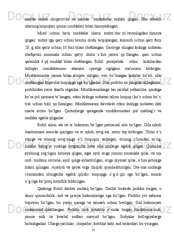 mayda   ishlab   chiqaruvchi   va   mayda     mulkdorlar   tashkil   qilgan.   Shu   sababli
ularning huquqlari qonun moddalari bilan himoyalangan.
Misol    uchun   ba'zi    moddalar    ularni    sudxo’rlar  zo’ravonligidan himoya
qilgan: sudxo’rga qarz uchun hosilni olishi ta'qiqlangan, kumush uchun qarz foizi
20, g`alla qarzi uchun 33 foiz bilan cheklangan. Garovga olingan kishiga nisbatan
shafqatsiz   muomala   uchun   qat'iy   chora   o’lim   jazosi   qo`llangan,   qarz   uchun
qaramlik 3 yil  muddat bilan cheklangan. Bobil    jamiyatida       erkin       kishilardan
tashqari   «mushkenum»   atamasi   «pastga   egilgan»   ma'nosini   bildirgan.
Mushkenumlar   jamoa   bilan   aloqasi   uzilgan,   yeri   bo’lmagan   kishilar   bo’lib,   ular
cheklangan fuqarolik huquqiga ega bo’lganlar. Ular podsho xo`jaligida ishlaganlar,
podshodan yerni shartli olganlar. Mushkenumlarga tan jarohat yetkazilsa, qoidaga
ko’ra pul jarimasi to’langan, erkin kishiga nisbatan talion huquqi (ko’z uchun ko’z,
tish   uchun   tish)   qo`llanilgan.   Mushkenumni   davolash   erkin   kishiga   nisbatan   ikki
marta   arzon   bo’lgan.   Qonunlarga   qaraganda   mushkenumlar   pul   mablag’i   va
mulkka egalik qilganlar.
Bobil oilasi  ota va er hukmron bo’lgan patriarxal  oila bo’lgan. Oila nikoh
shartnomasi   asosida   qurilgan   va  er   nikoh  sovg`asi,   xotin   sep   keltirgan.   Xotin  o’z
sepiga   va   erining   sovg`asiga   o’z   huquqini   saqlagan,   erining   o’limidan   so’ng,
bolalar   balog`at   yoshiga   yetguncha   beva   oila   mulkiga   egalik   qilgan.   Qonunlar
ayolning   sog`ligini   himoya   qilgan,   agar   ayol   eriga   yomon   muomala   qilsa,   va   uni
mol- mulkini sovursa, ayol qulga aylantirilgan; eriga xiyonat qilsa, o’lim jazosiga
hukm   qilingan.   Ajralish   va   qayta   erga   chiqish   qiyinlashtirilgan.   Ota-ona   mulkiga
«somondan   oltingacha   egalik   qilish»   huquqiga   o’g`il-qiz   ega   bo’lgan,   ammo
o’g`ilga ko’proq moyillik bildirilgan.
Qadimgi   Bobil   davlati   mutlaq   bo’lgan.   Davlat   boshida   podsho   turgan,   u
diniy   qonunchilik,   sud   va   ijroiya   hokimiyatiga   ega   bo’lgan.   Podsho   yer   zahirasi
bepoyon   bo’lgan,   bu   yerlar   ijaraga   va   xizmati   uchun   berilgan.   Sud   hokimiyati
mukammal shakllangan.  Podsho  sudi  yetakchi  o’rinda  turgan, ibodatxona sudi,
jamoa   sudi   va   kvartal   sudlari   mavjud   bo’lgan.   Sudyalar   kollegiyalarga
birlashganlar. Ularga jarchilar, choparlar, kotiblar kabi sud xodimlari bo`ysungan.
21