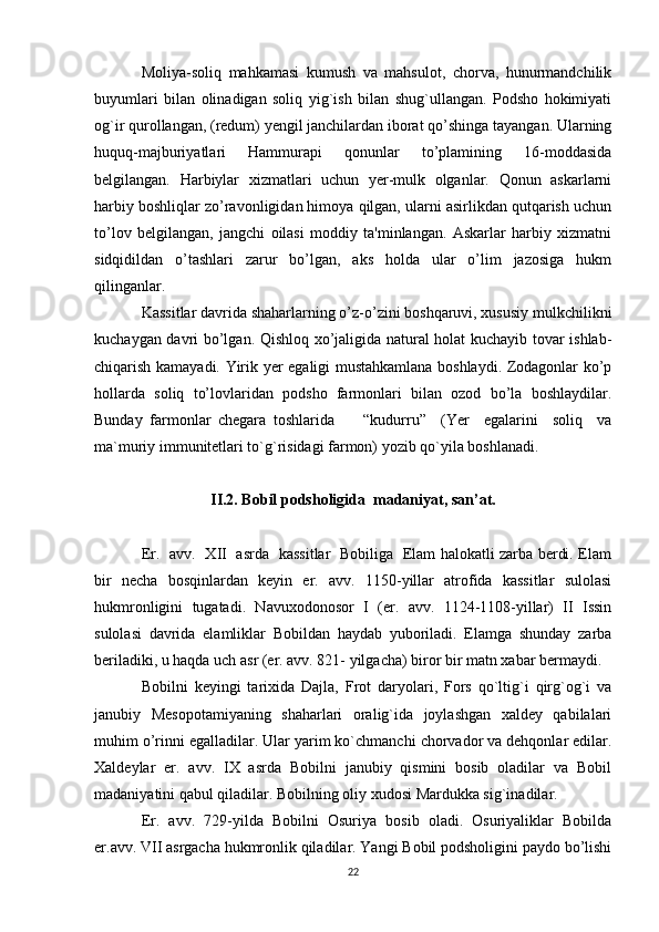 Moliya-soliq   mahkamasi   kumush   va   mahsulot,   chorva,   hunurmandchilik
buyumlari   bilan   olinadigan   soliq   yig`ish   bilan   shug`ullangan.   Podsho   hokimiyati
og`ir qurollangan, (redum) yengil janchilardan iborat qo’shinga tayangan. Ularning
huquq-majburiyatlari   Hammurapi   qonunlar   to’plamining   16-moddasida
belgilangan.   Harbiylar   xizmatlari   uchun   yer-mulk   olganlar.   Qonun   askarlarni
harbiy boshliqlar zo’ravonligidan himoya qilgan, ularni asirlikdan qutqarish uchun
to’lov   belgilangan,   jangchi   oilasi   moddiy   ta'minlangan.   Askarlar   harbiy   xizmatni
sidqidildan   o’tashlari   zarur   bo’lgan,   aks   holda   ular   o’lim   jazosiga   hukm
qilinganlar.
Kassitlar davrida shaharlarning o’z-o’zini boshqaruvi, xususiy mulkchilikni
kuchaygan davri bo’lgan. Qishloq xo’jaligida natural holat kuchayib tovar ishlab-
chiqarish kamayadi. Yirik yer egaligi mustahkamlana boshlaydi. Zodagonlar ko’p
hollarda   soliq   to’lovlaridan   podsho   farmonlari   bilan   ozod   bo’la   boshlaydilar.
Bunday   farmonlar   chegara   toshlarida         “kudurru”     (Yer     egalarini     soliq     va
ma`muriy immunitetlari to`g`risidagi farmon) yozib qo`yila boshlanadi.
II.2. Bobil podsholigida  madaniyat, san’at.
Er.   avv.   XII   asrda   kassitlar   Bobiliga   Elam halokatli zarba berdi. Elam
bir   necha   bosqinlardan   keyin   er.   avv.   1150-yillar   atrofida   kassitlar   sulolasi
hukmronligini   tugatadi.   Navuxodonosor   I   (er.   avv.   1124-1108-yillar)   II   Issin
sulolasi   davrida   elamliklar   Bobildan   haydab   yuboriladi.   Elamga   shunday   zarba
beriladiki, u haqda uch asr (er. avv. 821- yilgacha) biror bir matn xabar bermaydi.
Bobilni   keyingi   tarixida   Dajla,   Frot   daryolari,   Fors   qo`ltig`i   qirg`og`i   va
janubiy   Mesopotamiyaning   shaharlari   oralig`ida   joylashgan   xaldey   qabilalari
muhim o’rinni egalladilar. Ular yarim ko`chmanchi chorvador va dehqonlar edilar.
Xaldeylar   er.   avv.   IX   asrda   Bobilni   janubiy   qismini   bosib   oladilar   va   Bobil
madaniyatini qabul qiladilar. Bobilning oliy xudosi Mardukka sig`inadilar.
Er.   avv.   729-yilda   Bobilni   Osuriya   bosib   oladi.   Osuriyaliklar   Bobilda
er.avv. VII asrgacha hukmronlik qiladilar. Yangi Bobil podsholigini paydo bo’lishi
22