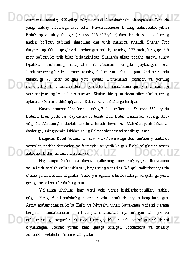 eramizdan   avvalgi   629-yilga   to’g`ri   keladi.   Lashkarboshi   Nabopalasar   Bobilda
yangi   xaldey   sulolasiga   asos   soldi.   Navuxudonosor   II   ning   hukmronlik   yillari
Bobilning gullab-yashnagan (er. avv. 605-562-yillar) davri bo’ldi. Bobil 200 ming
aholisi   bo’lgan   qadimgi   sharqning   eng   yirik   shahriga   aylandi.   Shahar   Frot
daryosining   ikki       qirg`ogida   joylashgan   bo’lib,   uzunligi   123   metr,   kengligi   5-6
metr   bo’lgan   ko`prik   bilan   birlashtirilgan.   Shaharda   ulkan   podsho   saroyi,   sun'iy
tepalikda   Bobilning   muqaddas   ibodatxonasi   Esagila   joylashgan   edi.
Ibodatxonaning har bir tomoni uzunligi 400 metrni tashkil qilgan. Undan janubda
balandligi   91   metr   bo’lgan   yetti   qavatli   Etemenanki   («osmon   va   yerning
markazidagi   ibodatxona»)   deb   atalgan   zikkurat   ibodatxona   qurilgan.   U   qadimgi
yetti mo'jizaning biri deb hisoblangan. Shahar ikki qator devor bilan o’ralib, uning
aylanasi 8 km.ni tashkil qilgan va 8 darvozadan shaharga kirilgan.
Navuxodonosor   II   vafotidan   so’ng   Bobil   zaiflashadi.   Er.   avv.   539   -   yilda
Bobilni   Eron   podshosi   Kayxusrav   II   bosib   oldi.   Bobil   eramizdan   avvalgi   331-
yilgacha   Ahmoniylar   davlati   tarkibiga   kiradi,   keyin   esa   Makedoniyalik   Iskandar
davlatiga, uning yemirilishidan so’ng Salavkiylar davlati tarkibiga kiradi.
Bizgacha   Bobil   tarixini   er.   avv.   VII-VI   asrlariga   doir   ma'muriy   matnlar,
yozuvlar, podsho farmonlari va farmoyishlari yetib kelgan. Bobil to’g’risida ayrim
antik mualliflar ma'lumotlari mavjud.
Hujjatlarga   ko’ra,   bu   davrda   qullarning   soni   ko’paygan.   Ibodatxona
xo`jaligida yuzlab qullar  ishlagan, boylarning yerlarida 3-5 qul, tadbirkor uylarda
o’nlab qullar mehnat qilganlar. Yirik  yer egalari erkin kishilarga va qullarga yerni
ijaraga bir xil shartlarda berganlar.
Yollanma   ishchilar,   kam   yerli   yoki   yersiz   kishilarko’pchilikni   tashkil
qilgan.   Yangi   Bobil   podsholigi   davrida   savdo-tadbirkorlik   uylari   keng   tarqalgan.
Arxiv   ma'lumotlariga   ko’ra   Egibi   va   Murashu   uylari   katta-katta   yerlarni   ijaraga
berganlar.   Ibodatxonalar   ham   tovar-pul   munosabatlariga   tortilgan.   Ular   yer   va
qullarni   ijaraga   berganlar.   Er.   avv.   I   ming   yillikda   podsho   xo`jaligi   sezilarli   rol
o`ynamagan.   Podsho   yerlari   ham   ijaraga   berilgan.   Ibodatxona   va   xususiy
xo’jaliklar yetakchi o’rinni egallaydilar.
23 