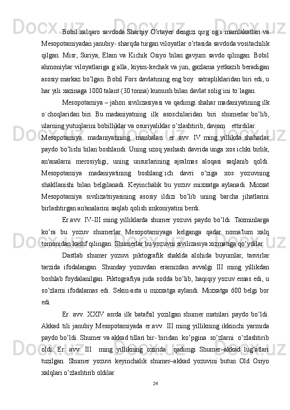 Bobil xalqaro savdoda Sharqiy O’rtayer dengizi qirg`og`i mamlakatlari va
Mesopotamiyadan janubiy- sharqda turgan viloyatlar o’rtasida savdoda vositachilik
qilgan.   Misr,   Suriya,   Elam   va   Kichik   Osiyo   bilan   gavjum   savdo   qilingan.   Bobil
ahmoniylar viloyatlariga g`alla, kiyim-kechak va jun, gazlama yetkazib beradigan
asosiy markaz bo’lgan. Bobil Fors davlatining eng boy  satrapliklaridan biri edi, u
har yili xazinaga 1000 talant (30 tonna) kumush bilan davlat solig`ini to`lagan.
Mesopotamiya – jahon sivilizasiyasi va qadimgi shahar madaniyatining ilk
o`choqlaridan  biri.  Bu  madaniyatning    ilk    asoschilaridan    biri     shumerlar  bo’lib,
ularning yutuqlarini bobilliklar va osuriyaliklar o’zlashtirib, davom ettirdilar.
Mesopotamiya     madaniyatining     manbalari     er.   avv.   IV   ming   yillikda   shaharlar
paydo bo’lishi bilan boshlandi. Uning uzoq yashash davrida unga xos ichki birlik,
an'analarni   merosiyligi,   uning   unsurlarining   ajralmas   aloqasi   saqlanib   qoldi.
Mesopotamiya   madaniyatining   boshlang`ich   davri   o’ziga   xos   yozuvning
shakllanishi   bilan   belgilanadi.   Keyinchalik   bu   yozuv   mixxatga   aylanadi.   Mixxat
Mesopotamiya   sivilizatsiyasining   asosiy   ildizi   bo’lib   uning   barcha   jihatlarini
birlashtirgan an'analarini saqlab qolish imkoniyatini berdi.
Er.avv.   IV-III   ming   yilliklarda   shumer   yozuvi   paydo   bo’ldi.   Taxminlarga
ko’ra   bu   yozuv   shumerlar   Mesopotamiyaga   kelganga   qadar   noma'lum   xalq
tomonidan kashf qilingan. Shumerlar bu yozuvni sivilizasiya xizmatiga qo’ydilar.
Dastlab   shumer   yozuvi   piktografik   shaklda   alohida   buyumlar,   tasvirlar
tarzida   ifodalangan.   Shunday   yozuvdan   eramizdan   avvalgi   III   ming   yillikdan
boshlab foydalanilgan. Piktografiya juda sodda  bo’lib, haqiqiy yozuv emas edi, u
so’zlarni   ifodalamas   edi.   Sekin-asta   u   mixxatga   aylandi.   Mixxatga   600   belgi   bor
edi.
Er.   avv.   XXIV   asrda   ilk   batafsil   yozilgan   shumer   matnlari   paydo   bo’ldi.
Akkad   tili   janubiy   Mesopotamiyada   er.avv.   III   ming   yillikning   ikkinchi   yarmida
paydo bo’ldi. Shumer va akkad tillari bir- biridan  ko’pgina  so’zlarni  o’zlashtirib
oldi.   Er.   avv.   III     ming   yillikning   oxirida     qadimgi   Shumer–akkad   lug’atlari
tuzilgan.   Shumer   yozuvi   keyinchalik   shumer–akkad   yozuvini   butun   Old   Osiyo
xalqlari o’zlashtirib oldilar.
24