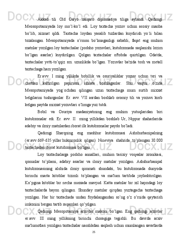 Akkad   tili   Old   Osiyo   xalqaro   diplomatiya   tiliga   aylandi.   Qadimgi
Meosopotamiyada   loy   mo’l-ko’l   edi.   Loy   taxtacha   yozuv   uchun   asosiy   manba
bo’lib,   xizmat   qildi.   Taxtacha   loydan   yasalib   tuzlardan   kuydirish   yo`li   bilan
tozalangan.   Mesopotamiyada   o’rmon   bo’lmaganligi   sababli,   faqat   eng   muhim
matnlar yozilgan loy taxtachalar (podsho yozuvlari, kutubxonada saqlanishi lozim
bo’lgan   asarlar)   kuydirilgan.   Qolgan   taxtachalar   oftobda   quirtilgan.   Odatda,
taxtachalar   yetti-to’qqiz   sm.   uzunlikda   bo’lgan.   Yozuvlar   ba'zida   tosh   va   metall
taxtachaga ham yozilgan.
Er.avv.   I   ming   yillikda   bobillik   va   osuriyaliklar   yozuv   uchun   teri   va
chetdan   keltirilgan   papirusni   ishlata   boshlaganlar.   Shu   vaqtni   o’zida
Mesopotamiyada   yog`ochdan   qilingan   uzun   taxtachaga   mum   surtib   mixxat
belgilarini   tushirganlar.   Er.   avv.   VII   asrdan   boshlab   oromiy   tili   va   yozuvi   kirib
kelgan paytda mixxat yozuvlari o’limga yuz tutdi.
Bobil   va   Osuriya   madaniyatining   eng   muhim   yutuqlaridan   biri
kutubxonalar   edi.   Er.   avv.   II     ming   yillikdan   boshlab   Ur,   Nippur   shaharlarida
adabiy va ilmiy matnlardan iborat ilk kutubxonalar paydo bo’ladi.
Qadimgi   Sharqning   eng   mashhur   kutubxonasi   Ashshurbanipalning
(er.avv.669-635 yillar hukmronlik   qilgan)  Nineviya   shahrida   to’plangan 30.000
taxtachadan iborat kutubxonasi bo’lgan.
Loy   taxtachalarga   podsho   annallari,   muhim   tarixiy   voqealar   xronikasi,
qonunlar   to’plami,   adabiy   asarlar   va   ilmiy   matnlar   yozilgan.   Ashshurbanipal
kutubxonasining   alohida   ilmiy   qimmati   shundaki,   bu   kutubxonada   dunyoda
birinchi   marta   kitoblar   tizimli   to’plangan   va   ma'lum   tartibda   joylashtirilgan.
Ko’pgina   kitoblar   bir   necha   nusxada   mavjud.   Katta   matnlar   bir   xil   hajmdagi   loy
taxtachalarda   bayon   qilingan.   Shunday   matnlar   qirqdan   yuztagacha   taxtachaga
yozilgan.   Har   bir   taxtachada   undan   foydalangandan   so’ng   o’z   o’rnida   qaytarish
imkonini bergan tartib raqamlari qo’yilgan.
Qadimgi   Mesopotamiya   arxivlar   makoni   bo’lgan.   Eng   qadimgi   arxivlar
er.avv.   III   ming   yillikning   birinchi   choragiga   tegishli.   Bu   davrda   arxiv
ma'lumotlari yozilgan taxtachalar namlikdan saqlash uchun mumlangan savatlarda
25 