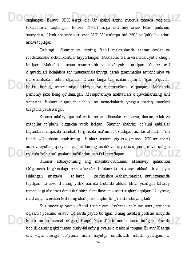 saqlangan.   Er.avv.   XIX   asrga   oid   Ur   shahri   arxivi   maxsus   xonada   yog`och
tokchalarida   saqlangan.   Er.avv.   XVIII   asrga   oid   boy   arxiv   Mari   podshosi
saroyidan,     Uruk   shahridan   er.   avv.   VIII-VI   asrlarga   oid   2500   xo’jalik   hujjatlari
arxivi topilgan.
Qadimgi     Shumer   va   keyingi   Bobil   maktablarida   asosan   davlat   va
ibodatxonalar uchun kotiblar tayyorlangan. Maktablar ta'lim va madaniyat o`chog`i
bo’lgan.   Maktabda   asosan   shumer   tili   va   adabiyoti   o’qitilgan.   Yuqori   sinf
o’quvchilari   kelajakda   tor   mutaxassislashuvga   qarab   grammatika   astronomiya   va
matematikadan   bilim   olganlar.   O’zini   fanga   bag`ishlamoqchi   bo’lgan   o’quvchi
bo’lsa   huquq,   astronomiya,   tibbiyot   va   matematikani   o’rgangan.   Maktabda
jismoniy   jazo   keng   qo’llanilgan.   Mesopotamiya   maktablari   o’quvchilarining   sinf
xonasida   fanlarni   o’rganish   uchun   loy   taxtachalarda   yozgan   mashq   matnlari
bizgacha yetib kelgan.
Shumer  adabiyotiga   oid  epik   asarlar,  afsonalar,   madhiya,  doston,  ertak  va
maqollar   to’plami   bizgacha   yetib   kelgan.   Shumer   shahrini   qo’shni   qabilalar
hujumlari   natijasida   halokati   to’g`risida   ma'lumot   beradigan   asarlar   alohida   o’rin
tutadi.   «Ur   shahri   aholisining     falokati   motam   yig`isi»   (er.avv.   XX   asr   oxiri)
asarida   ayollar,   qariyalar   va   bolalarning   ochlikdan   qiynalishi,   yong`indan   qolgan
uylarda halok bo’lganlarni tafsilotlari batafsil tavsiflagan.
Shumer   adabiyotining   eng   mashhur-namunasi   afsonaviy   qahramon
Gilgamesh   to’g`risidagi   epik   afsonalar   to’plamidir.   Bu   asar   akkad   tilida   qayta
ishlangan nusxada         to’laroq         ko`rinishda   Ashshurbanipal   kutubxonasida
topilgan.   Er.avv.   II   ming   yillik   oxirida   Bobilda   akkad   tilida   yozilgan   falsafiy
mavzudagi «ha men donolik ilohini sharaflayman» asari saqlanib qolgan. U aybsiz,
mashaqqat chekkan kishining shafqatsiz taqdiri to’g`risida hikoya qiladi.
Shu   mavzuga   yaqin   «Bobil   teodisiyasi:   (so’zma-   so’z   tarjimasi,   «xudoni
oqlash») poemasi er.avv. IX asrda paydo bo’lgan. Uning muallifi podsho saroyida
koxin   bo’lib   xizmat   qilgan,   Esagil   kuni-Ubbib   nomli   kishi   bo’lgan.   Asarda
bobilliklarning qiziqtirgan diniy-falsafiy g`oyalar o’z aksini topgan. Er.avv X asrga
oid   «Qul   menga   bo’ysun»   asari   hayotga   umidsizlik   ruhida   yozilgan.   U
26